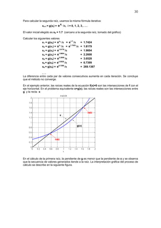 30
Para calcular la segunda raíz, usamos la misma fórmula iterativa:
xi+1 = g(xi) = i
x
e /π, i = 0, 1, 2, 3, . . .
El valor inicial elegido es x0 = 1.7 (cercano a la segunda raíz, tomado del gráfico)
Calcular los siguientes valores
x1 = g(x0) = 0x
e /π = 1.7
e /π = 1.7424
x2 = g(x1) = 1x
e /π = 1.7424
e /π = 1.8179
x3 = g(x2) = 1.8179
e /π = 1.9604
x4 = g(x3) = 1.9604
e /π = 2.2608
x5 = g(x4) = 2.2608
e /π = 3.0528
x6 = g(x5) = 3.0528
e /π = 6.7399
x6 = g(x5) = 6.7399
e /π = 269.1367
. . .
La diferencia entre cada par de valores consecutivos aumenta en cada iteración. Se concluye
que el método no converge.
En el ejemplo anterior, las raíces reales de la ecuación f(x)=0 son las intersecciones de f con el
eje horizontal. En el problema equivalente x=g(x), las raíces reales son las intersecciones entre
g y la recta x:
En el cálculo de la primera raíz, la pendiente de g es menor que la pendiente de x y se observa
que la secuencia de valores generados tiende a la raíz. La interpretación gráfica del proceso de
cálculo se describe en la siguiente figura.
 