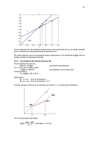 31
0.5 0.52 0.54 0.56 0.58 0.6 0.62
0.5
0.51
0.52
0.53
0.54
0.55
0.56
0.57
0.58
0.59
0.6
x
x
Para la segunda raíz, la pendiente de g es mayor que la pendiente de x y se puede constatar
que la secuencia de valores generados se aleja de la raíz.
Se puede observar que la convergencia parece relacionada con la pendiente de g(x). Esto se
prueba mediante el siguiente desarrollo
3.2.3 Convergencia del método del punto fijo
Para el método del punto fijo
f(x) = 0, x = g(x) (ecuaciones equivalentes)
Si r es una raíz se debe cumplir
r = g(r) ⇔ f(r) = 0 (se satisfacen con la misma raíz)
Fórmula iterativa
xi+1 = g(xi), i = 0, 1, 2, 3, . . .
Definiciones:
Ei = r – xi : Error en la iteración i
Ei+1 = r – xi+1: Error en la iteración i + 1
Suponer que g es continua en el intervalo que incluye a r y a cada punto calculado xi.
Por el Teorema del Valor Medio:
i
i
g(x ) g(r)
g'(z)
x r
−
=
−
, para algún z ∈ (r, xi)
g(x)
x
 
