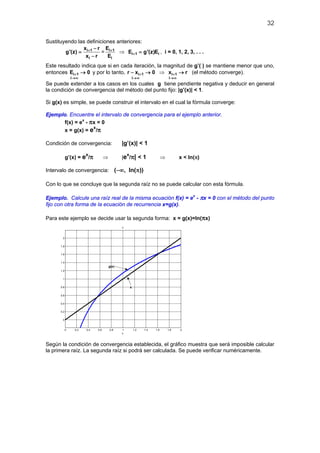 32
Sustituyendo las definiciones anteriores:
i 1
i
x r
g'(z)
x r
+ −
=
−
= i 1
i
E
E
+
⇒ i 1 iE g'(z)E+ = , i = 0, 1, 2, 3, . . .
Este resultado indica que si en cada iteración, la magnitud de g’( ) se mantiene menor que uno,
entonces +
→∞
→i 1
i
E 0 y por lo tanto, +
→∞
− →i 1
i
r x 0 ⇒ +
→∞
→i 1
i
x r (el método converge).
Se puede extender a los casos en los cuales g tiene pendiente negativa y deducir en general
la condición de convergencia del método del punto fijo: |g’(x)| < 1.
Si g(x) es simple, se puede construir el intervalo en el cual la fórmula converge:
Ejemplo. Encuentre el intervalo de convergencia para el ejemplo anterior.
f(x) = ex
- πx = 0
x = g(x) = ex
/π
Condición de convergencia: |g’(x)| < 1
g’(x) = ex
/π ⇒ |ex
/π| < 1 ⇒ x < ln(π)
Intervalo de convergencia: ( , ln( ))−∞ π
Con lo que se concluye que la segunda raíz no se puede calcular con esta fórmula.
Ejemplo. Calcule una raíz real de la misma ecuación f(x) = ex
- πx = 0 con el método del punto
fijo con otra forma de la ecuación de recurrencia x=g(x).
Para este ejemplo se decide usar la segunda forma: x = g(x)=ln(πx)
0 0.2 0.4 0.6 0.8 1 1.2 1.4 1.6 1.8 2
0
0.2
0.4
0.6
0.8
1
1.2
1.4
1.6
1.8
2
x
x
x
g(x)
Según la condición de convergencia establecida, el gráfico muestra que será imposible calcular
la primera raíz. La segunda raíz si podrá ser calculada. Se puede verificar numéricamente.
 