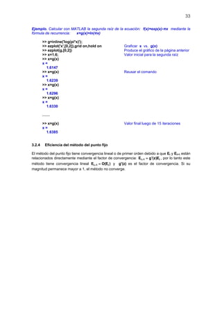 33
Ejemplo. Calcular con MATLAB la segunda raíz de la ecuación: f(x)=exp(x)-πx mediante la
fórmula de recurrencia: x=g(x)=ln(πx)
>> g=inline('log(pi*x)');
>> ezplot('x',[0,2]),grid on,hold on Graficar x vs. g(x)
>> ezplot(g,[0,2]) Produce el gráfico de la página anterior
>> x=1.6; Valor inicial para la segunda raíz
>> x=g(x)
x =
1.6147
>> x=g(x) Reusar el comando
x =
1.6239
>> x=g(x)
x =
1.6296
>> x=g(x)
x =
1.6330
……
>> x=g(x) Valor final luego de 15 iteraciones
x =
1.6385
3.2.4 Eficiencia del método del punto fijo
El método del punto fijo tiene convergencia lineal o de primer orden debido a que Ei y Ei+1 están
relacionados directamente mediante el factor de convergencia: i 1 iE g'(z)E+ = , por lo tanto este
método tiene convergencia lineal i 1 iE O(E )+ = y g'(z) es el factor de convergencia. Si su
magnitud permanece mayor a 1, el método no converge.
 