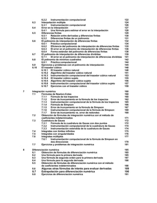 6.2.2 Instrumentación computacional 122
6.3 Interpolación múltiple 124
6.3.1 Instrumentación computacional 126
6.4 Error en la interpolación 127
6.4.1 Una fórmula para estimar el error en la interpolación 128
6.5 Diferencias finitas 129
6.5.1 Relación entre derivadas y diferencias finitas 130
6.5.2 Diferencias finitas de un polinomio 131
6.6 El polinomio de interpolación de diferencias finitas 132
6.6.1 Práctica computacional 134
6.6.2 Eficiencia del polinomio de interpolación de diferencias finitas 135
6.6.3 El error en el polinomio de interpolación de diferencias finitas 136
6.6.4 Forma estándar del polinomio de diferencias finitas 138
6.7 El polinomio de interpolación de diferencias divididas 139
6.7.1 El error en el polinomio de interpolación de diferencias divididas 141
6.8 El polinomio de mínimos cuadrados 142
6.8.1 Práctica computacional 144
6.9 Ejercicios y problemas con el polinomio de interpolación 145
6.10 El trazador cúbico 148
6.10.1 El trazador cúbico natural 148
6.10.2 Algoritmo del trazador cúbico natural 151
6.10.3 Instrumentación computacional del trazador cúbico natural 153
6.10.4 El trazador cúbico sujeto 155
6.10.5 Algoritmo del trazador cúbico sujeto 156
6.10.6 Instrumentación computacional del trazador cúbico sujeto 157
6.10.7 Ejercicios con el trazador cúbico 159
7 Integración numérica 160
7.1 Fórmulas de Newton-Cotes 160
7.1.1 Fórmula de los trapecios 160
7.1.2 Error de truncamiento en la fórmula de los trapecios 162
7.1.3 Instrumentación computacional de la fórmula de los trapecios 165
7.1.4 Fórmula de Simpson 166
7.1.5 Error de truncamiento en la fórmula de Simpson 167
7.1.6 Instrumentación computacional de la fórmula de Simpson 169
7.1.7 Error de truncamiento vs. error de redondeo 169
7.2 Obtención de fórmulas de integración numérica con el método de
coeficientes indeterminados 171
7.3 Cuadratura de Gauss 172
7.3.1 Fórmula de la cuadratura de Gauss con dos puntos 172
7.3.2 Instrumentación computacional de la cuadratura de Gauss 174
7.3.3 Instrumentación extendida de la cuadratura de Gauss 174
7.4 Integrales con límites infinitos 175
7.5 Integrales con singularidades 176
7.6 Integrales múltiples 177
7.6.1 Instrumentación computacional de la fórmula de Simpson en
dos direcciones 179
7.7 Ejercicios y problemas de integración numérica 181
8 Diferenciación numérica 185
8.1 Obtención de fórmulas de diferenciación numérica 185
8.2 Una fórmula para la primera derivada 185
8.3 Una fórmula de segundo orden para la primera derivada 187
8.4 Una fórmula para la segunda derivada 188
8.5 Obtención de fórmulas de diferenciación numérica con el método
de coeficientes indeterminados 188
8.6 Algunas otras fórmulas de interés para evaluar derivadas 189
8.7 Extrapolación para diferenciación numérica 190
8.8 Ejercicios de diferenciación numérica 191
 