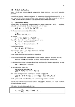 34
3.3 Método de Newton
Sean f: R→R, y la ecuación f(x)=0. Sea r tal que f(r)=0, entonces r es una raíz real de la
ecuación.
El método de Newton, o Newton-Raphson, es una fórmula eficiente para encontrar r. Es un
caso especial del método del punto fijo en el que la ecuación f(x) = 0 se re-escribe en la forma
x = g(x) eligiendo g de tal manera que la convergencia sea de segundo orden.
3.3.1 La fórmula de Newton
Suponer que g es una función diferenciable en una región que incluye a la raíz r y al valor xi
(calculado en la iteración i). Desarrollando con la serie de Taylor:
g(xi) = g(r) + (xi - r) g’(r) + (xi - r)2
g’’(r)/2! + . . .
Con las definiciones del método del punto fijo:
r = g(r)
xi+1 = g(xi), i = 0, 1, 2, 3, . . .
Se obtiene:
xi+1 = r + (xi - r) g’(r) + (xi - r)2
g’’(r)/2! + . . .
Si se define el error de truncamiento de la siguiente forma:
iE = xi - r: Error en la iteración i
i 1E + = xi+1 - r: Error en la iteración i +1
Finalmente se obtiene:
i 1E + = iE g’(r) + 2
iE g’’(r)/2! + . . .
Si se hace que g’(r) = 0, y si g’’(r) ≠ 0, entonces se tendrá:
i 1E + = O( 2
iE ),
Con lo que el método tendrá convergencia cuadrática.
El procedimiento para hacer que g’(r) = 0, consiste en elegir una forma apropiada para g(x):
g(x) = x - f(x) h(x), en donde h es alguna función que debe especificarse
Es necesario verificar que la ecuación x = g(x) se satisface con la raíz r de la ecuación f(x) = 0
g(r) = r - f(r) h(r) = r ⇒ g(r) = r
Se deriva g(x) y se evalúa en r
g’(x) = 1 - f’(x) h(x) - f(x) h’(x)
g’(r) = 1 - f’(r) h(r) - f(r) h’(r) = 1 - f’(r) h(r)
Para que la convergencia sea cuadrática se necesita que g’(r) = 0
g’(r) = 0 ⇒ 0 = 1 - f’(r) h(r) ⇒ h(r) = 1/f’(r) ⇒ h(x) = 1/f’(x), f'(x)≠0
Con lo que se puede especificar h(x) para que la convergencia sea cuadrática.
Al sustituir en la fórmula propuesta se obtiene x = g(x) = x - f(x)/f’(x), y se puede escribir la
fórmula iterativa de Newton:
Definición: Fórmula iterativa de Newton
i
i 1 i i
i
f(x )
x x , f '(x ) 0
f '(x )
+ =− ≠ , i = 0, 1, 2, . . .
 