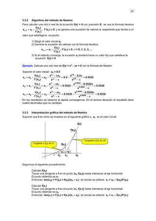 35
3.3.2 Algoritmo del método de Newton
Para calcular una raíz r real de la ecuación f(x) = 0 con precisión E se usa la fórmula iterativa
i
i 1 i i
i
f(x )
x x , f '(x ) 0
f '(x )
+ =− ≠ y se genera una sucesión de valores xi esperando que tienda a un
valor que satisfaga la ecuación.
1) Elegir el valor inicial x0
2) Generar la sucesión de valores con la fórmula iterativa:
i
i 1 i i
i
f(x )
x x , f '(x ) 0
f '(x )
+ =− ≠ , i = 0, 1, 2, 3, ...
3) Si el método converge, la sucesión xi tenderá hacia un valor fijo que satisface la
ecuación f(x) = 0
Ejemplo. Calcule una raíz real de f(x) = ex
- πx = 0 con la fórmula de Newton
Suponer el valor inicial: x0 = 0.5
0
0
x 0.5
0 0
1 0 0 x 0.5
0
f(x ) e x e 0.5
x x x 0.5 0.5522
f '(x ) ee
− π − π
=− =− = − =
− π− π
1
1
x 0.5522
1 1
2 1 1 x 0.5522
1
f(x ) e x e 0.5522
x x x 0.5522 0.5538
f '(x ) ee
− π − π
=− =− = − =
− π− π
2
2
x 0.5538
2 2
3 2 2 x 0.5538
2
f(x ) e x e 0.5538
x x x 0.5538 0.5538
f '(x ) ee
− π − π
=− =− = − =
− π− π
En los resultados se observa la rápida convergencia. En la tercera iteración el resultado tiene
cuatro decimales que no cambian.
3.3.3 Interpretación gráfica del método de Newton
Suponer que f es como se muestra en el siguiente gráfico y x0 es el valor inicial:
Seguimos el siguiente procedimiento:
Calcular f(x0)
Trazar una tangente a f en el punto (x0, f(x0)) hasta intersecar al eje horizontal
El punto obtenido es x1
Entonces tan(α0) = f’(x0) = f(x0)/(x0 – x1) de donde se obtiene x1 = x0 – f(x0)/f’(x0)
Calcular f(x1)
Trazar una tangente a f en el punto (x1, f(x1)) hasta intersecar al eje horizontal:
El punto obtenido es x2
Entonces tan(α1) = f’(x1) = f(x1)/(x1 – x2) de donde se obtiene x2 = x1 – f(x1)/f’(x1)
 