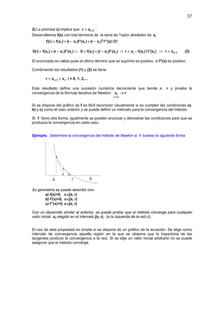 37
2) La premisa c) implica que i 1r x +< :
Desarrollamos f(x) con tres términos de la serie de Taylor alrededor de ix
2
i i i if(r) f(x ) (r x )f '(x ) (r x ) f ''(z)/2!= + − + −
i i if(r) f(x ) (r x )f '(x )> + − ⇒ > + −i i i0 f(x ) (r x )f '(x ) ⇒ i i ir x f(x )/ f '(x )< − ⇒ i 1r x +< (2)
El enunciado es válido pues el último término que se suprime es positivo, si f''(x) es positivo
Combinando los resultados (1) y (2) se tiene
i 1 ir x x+< < , i = 0, 1, 2,...
Este resultado define una sucesión numérica decreciente que tiende a r y prueba la
convergencia de la fórmula iterativa de Newton: i
i
x r
→∞
→
Si se dispone del gráfico de f es fácil reconocer visualmente si se cumplen las condiciones a),
b) y c) como el caso anterior y se puede definir un intervalo para la convergencia del método.
Si f tiene otra forma, igualmente se pueden enunciar y demostrar las condiciones para que se
produzca la convergencia en cada caso.
Ejemplo. Determine la convergencia del método de Newton si f tuviese la siguiente forma
Su geometría se puede describir con:
a) f(x)>0, x∈[a, r)
b) f’(x)<0, x∈[a, r)
c) f’’(x)>0, x∈[a, r)
Con un desarrollo similar al anterior, se puede probar que el método converge para cualquier
valor inicial x0 elegido en el intervalo [a, r), (a la izquierda de la raíz r).
El uso de esta propiedad es simple si se dispone de un gráfico de la ecuación. Se elige como
intervalo de convergencia aquella región en la que se observa que la trayectoria de las
tangentes produce la convergencia a la raíz. Si se elije un valor inicial arbitrario no se puede
asegurar que el método converge.
 