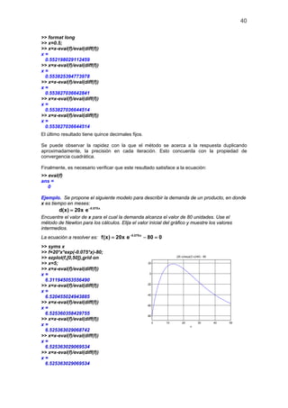 40
>> format long
>> x=0.5;
>> x=x-eval(f)/eval(diff(f))
x =
0.552198029112459
>> x=x-eval(f)/eval(diff(f))
x =
0.553825394773978
>> x=x-eval(f)/eval(diff(f))
x =
0.553827036642841
>> x=x-eval(f)/eval(diff(f))
x =
0.553827036644514
>> x=x-eval(f)/eval(diff(f))
x =
0.553827036644514
El último resultado tiene quince decimales fijos.
Se puede observar la rapidez con la que el método se acerca a la respuesta duplicando
aproximadamente, la precisión en cada iteración. Esto concuerda con la propiedad de
convergencia cuadrática.
Finalmente, es necesario verificar que este resultado satisface a la ecuación:
>> eval(f)
ans =
0
Ejemplo. Se propone el siguiente modelo para describir la demanda de un producto, en donde
x es tiempo en meses:
0.075x
d(x) 20x e−
=
Encuentre el valor de x para el cual la demanda alcanza el valor de 80 unidades. Use el
método de Newton para los cálculos. Elija el valor inicial del gráfico y muestre los valores
intermedios.
La ecuación a resolver es: 0.075x
f(x) 20x e 80 0−
= −=
>> syms x
>> f=20*x*exp(-0.075*x)-80;
>> ezplot(f,[0,50]),grid on
>> x=5;
>> x=x-eval(f)/eval(diff(f))
x =
6.311945053556490
>> x=x-eval(f)/eval(diff(f))
x =
6.520455024943885
>> x=x-eval(f)/eval(diff(f))
x =
6.525360358429755
>> x=x-eval(f)/eval(diff(f))
x =
6.525363029068742
>> x=x-eval(f)/eval(diff(f))
x =
6.525363029069534
>> x=x-eval(f)/eval(diff(f))
x =
6.525363029069534
0 10 20 30 40 50
-80
-60
-40
-20
0
20
x
(20 x)/exp((3 x)/40) - 80
 