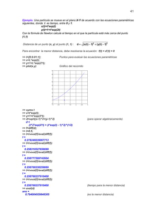 41
Ejemplo. Una partícula se mueve en el plano X-Y de acuerdo con las ecuaciones paramétricas
siguientes, donde t es tiempo, entre 0 y 1:
x(t)=t*exp(t)
y(t)=1+t*exp(2t)
Con la fórmula de Newton calcule el tiempo en el que la partícula está más cerca del punto
(1,1)
Distancia de un punto (x, y) al punto (1, 1) : 2 2
d (x(t) 1) (y(t) 1)= − + −
Para encontrar la menor distancia, debe resolverse la ecuación: f(t) = d’(t) = 0
>> t=[0:0.01:1]; Puntos para evaluar las ecuaciones paramétricas
>> x=t.*exp(t);
>> y=1+t.*exp(2*t);
>> plot(x,y) Gráfico del recorrido
0 0.5 1 1.5 2 2.5 3
0
1
2
3
4
5
6
7
8
9
>> syms t
>> x=t*exp(t);
>> y=1+t*exp(2*t);
>> d=sqrt((x-1)^2+(y-1)^2) (para operar algebraicamente)
d =
(t^2*exp(4*t) + (t*exp(t) - 1)^2)^(1/2)
>> f=diff(d);
>> t=0.5;
>> t=t-eval(f)/eval(diff(f))
t =
0.278246639067713
>> t=t-eval(f)/eval(diff(f))
t =
0.258310527656699
>> t=t-eval(f)/eval(diff(f))
t =
0.256777599742604
>> t=t-eval(f)/eval(diff(f))
t =
0.256768238259669
>> t=t-eval(f)/eval(diff(f))
t =
0.256768237910400
>> t=t-eval(f)/eval(diff(f))
t =
0.256768237910400 (tiempo para la menor distancia)
>> eval(d)
ans =
0.794004939848305 (es la menor distancia)
 