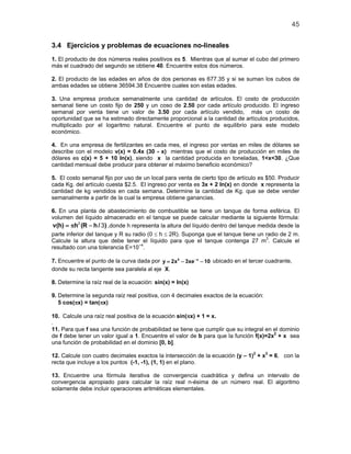 45
3.4 Ejercicios y problemas de ecuaciones no-lineales
1. El producto de dos números reales positivos es 5. Mientras que al sumar el cubo del primero
más el cuadrado del segundo se obtiene 40. Encuentre estos dos números.
2. El producto de las edades en años de dos personas es 677.35 y si se suman los cubos de
ambas edades se obtiene 36594.38 Encuentre cuales son estas edades.
3. Una empresa produce semanalmente una cantidad de artículos. El costo de producción
semanal tiene un costo fijo de 250 y un coso de 2.50 por cada artículo producido. El ingreso
semanal por venta tiene un valor de 3.50 por cada artículo vendido, más un costo de
oportunidad que se ha estimado directamente proporcional a la cantidad de artículos producidos,
multiplicado por el logaritmo natural. Encuentre el punto de equilibrio para este modelo
económico.
4. En una empresa de fertilizantes en cada mes, el ingreso por ventas en miles de dólares se
describe con el modelo v(x) = 0.4x (30 - x) mientras que el costo de producción en miles de
dólares es c(x) = 5 + 10 ln(x), siendo x la cantidad producida en toneladas, 1<x<30. ¿Que
cantidad mensual debe producir para obtener el máximo beneficio económico?
5. El costo semanal fijo por uso de un local para venta de cierto tipo de artículo es $50. Producir
cada Kg. del artículo cuesta $2.5. El ingreso por venta es 3x + 2 ln(x) en donde x representa la
cantidad de kg vendidos en cada semana. Determine la cantidad de Kg. que se debe vender
semanalmente a partir de la cual la empresa obtiene ganancias.
6. En una planta de abastecimiento de combustible se tiene un tanque de forma esférica. El
volumen del líquido almacenado en el tanque se puede calcular mediante la siguiente fórmula:
v(h) h (R h/ )=π −2
3 ,donde h representa la altura del líquido dentro del tanque medida desde la
parte inferior del tanque y R su radio (0 ≤ h ≤ 2R). Suponga que el tanque tiene un radio de 2 m.
Calcule la altura que debe tener el líquido para que el tanque contenga 27 m3
. Calcule el
resultado con una tolerancia E=10−4
.
7. Encuentre el punto de la curva dada por 5 x
y 2x 3xe 10−
= − − ubicado en el tercer cuadrante,
donde su recta tangente sea paralela al eje X.
8. Determine la raíz real de la ecuación: sin(x) = ln(x)
9. Determine la segunda raíz real positiva, con 4 decimales exactos de la ecuación:
5 cos(πx) = tan(πx)
10. Calcule una raíz real positiva de la ecuación sin(πx) + 1 = x.
.
11. Para que f sea una función de probabilidad se tiene que cumplir que su integral en el dominio
de f debe tener un valor igual a 1. Encuentre el valor de b para que la función f(x)=2x2
+ x sea
una función de probabilidad en el dominio [0, b].
12. Calcule con cuatro decimales exactos la intersección de la ecuación (y – 1)2
+ x3
= 6, con la
recta que incluye a los puntos (-1, -1), (1, 1) en el plano.
13. Encuentre una fórmula iterativa de convergencia cuadrática y defina un intervalo de
convergencia apropiado para calcular la raíz real n-ésima de un número real. El algoritmo
solamente debe incluir operaciones aritméticas elementales.
 
