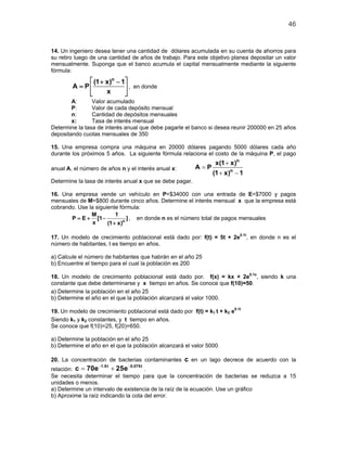 46
14. Un ingeniero desea tener una cantidad de dólares acumulada en su cuenta de ahorros para
su retiro luego de una cantidad de años de trabajo. Para este objetivo planea depositar un valor
mensualmente. Suponga que el banco acumula el capital mensualmente mediante la siguiente
fórmula:
n
(1 x) 1
A P
x
 + −
=  
 
, en donde
A: Valor acumulado
P: Valor de cada depósito mensual
n: Cantidad de depósitos mensuales
x: Tasa de interés mensual
Determine la tasa de interés anual que debe pagarle el banco si desea reunir 200000 en 25 años
depositando cuotas mensuales de 350
15. Una empresa compra una máquina en 20000 dólares pagando 5000 dólares cada año
durante los próximos 5 años. La siguiente fórmula relaciona el costo de la máquina P, el pago
anual A, el número de años n y el interés anual x:
n
n
x(1 x)
A P
(1 x) 1
+
=
+ −
Determine la tasa de interés anual x que se debe pagar.
16. Una empresa vende un vehículo en P=$34000 con una entrada de E=$7000 y pagos
mensuales de M=$800 durante cinco años. Determine el interés mensual x que la empresa está
cobrando. Use la siguiente fórmula:
n
M 1
P E [1 ]
x (1 x)
=+ −
+
, en donde n es el número total de pagos mensuales
17. Un modelo de crecimiento poblacional está dado por: f(t) = 5t + 2e0.1t
, en donde n es el
número de habitantes, t es tiempo en años.
a) Calcule el número de habitantes que habrán en el año 25
b) Encuentre el tiempo para el cual la población es 200
18. Un modelo de crecimiento poblacional está dado por. f(x) = kx + 2e0.1x
, siendo k una
constante que debe determinarse y x tiempo en años. Se conoce que f(10)=50.
a) Determine la población en el año 25
b) Determine el año en el que la población alcanzará el valor 1000.
19. Un modelo de crecimiento poblacional está dado por f(t) = k1 t + k2 e0.1t
Siendo k1 y k2 constantes, y t tiempo en años.
Se conoce que f(10)=25, f(20)=650.
a) Determine la población en el año 25
b) Determine el año en el que la población alcanzará el valor 5000.
20. La concentración de bacterias contaminantes c en un lago decrece de acuerdo con la
relación:
1.5t 0.075t
c 70e 25e− −
= + .
Se necesita determinar el tiempo para que la concentración de bacterias se reduzca a 15
unidades o menos.
a) Determine un intervalo de existencia de la raíz de la ecuación. Use un gráfico
b) Aproxime la raíz indicando la cota del error.
 