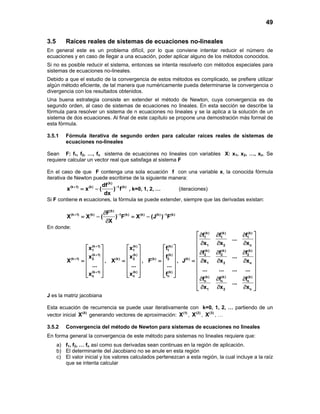 49
3.5 Raíces reales de sistemas de ecuaciones no-lineales
En general este es un problema difícil, por lo que conviene intentar reducir el número de
ecuaciones y en caso de llegar a una ecuación, poder aplicar alguno de los métodos conocidos.
Si no es posible reducir el sistema, entonces se intenta resolverlo con métodos especiales para
sistemas de ecuaciones no-lineales.
Debido a que el estudio de la convergencia de estos métodos es complicado, se prefiere utilizar
algún método eficiente, de tal manera que numéricamente pueda determinarse la convergencia o
divergencia con los resultados obtenidos.
Una buena estrategia consiste en extender el método de Newton, cuya convergencia es de
segundo orden, al caso de sistemas de ecuaciones no lineales. En esta sección se describe la
fórmula para resolver un sistema de n ecuaciones no lineales y se la aplica a la solución de un
sistema de dos ecuaciones. Al final de este capítulo se propone una demostración más formal de
esta fórmula.
3.5.1 Fórmula iterativa de segundo orden para calcular raíces reales de sistemas de
ecuaciones no-lineales
Sean F: f1, f2, …, fn sistema de ecuaciones no lineales con variables X: x1, x2, …, xn. Se
requiere calcular un vector real que satisfaga al sistema F
En el caso de que F contenga una sola ecuación f con una variable x, la conocida fórmula
iterativa de Newton puede escribirse de la siguiente manera:
(k)
(k 1) (k) 1 (k)df
x x ( ) f
dx
+ −
= − , k=0, 1, 2, … (iteraciones)
Si F contiene n ecuaciones, la fórmula se puede extender, siempre que las derivadas existan:
(k)
(k 1) (k) 1 (k) (k) (k) 1 (k)F
X X ( ) F X (J ) F
X
+ − −∂
=− =−
∂
En donde:
(k 1)
1
(k 1)
(k 1) 2
(k 1)
n
x
x
X
...
x
+
+
+
+
 
 
 =
 
 
  
,
(k)
1
(k)
(k) 2
(k)
n
x
x
X
...
x
 
 
 =
 
 
  
,
(k)
1
(k)
(k) 2
(k)
n
f
f
F
...
f
 
 
 =
 
 
  
,
(k) (k) (k)
1 1 1
1 2 n
(k) (k) (k)
2 2 2
(k)
1 2 n
(k) (k) (k)
n n n
1 2 n
f f f
...
x x x
f f f
...
J x x x
... ... ... ...
f f f
...
x x x
 ∂ ∂ ∂
 
∂ ∂ ∂ 
 ∂ ∂ ∂
 
= ∂ ∂ ∂ 
 
 
 ∂ ∂ ∂
 
∂ ∂ ∂ 
J es la matriz jacobiana
Esta ecuación de recurrencia se puede usar iterativamente con k=0, 1, 2, … partiendo de un
vector inicial (0)
X generando vectores de aproximación: (1)
X , (2)
X , (3)
X , …
3.5.2 Convergencia del método de Newton para sistemas de ecuaciones no lineales
En forma general la convergencia de este método para sistemas no lineales requiere que:
a) f1, f2, … fn así como sus derivadas sean continuas en la región de aplicación.
b) El determinante del Jacobiano no se anule en esta región
c) El valor inicial y los valores calculados pertenezcan a esta región, la cual incluye a la raíz
que se intenta calcular
 