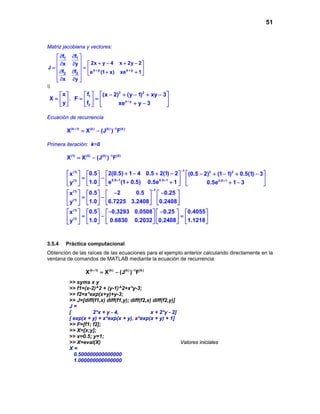 51
Matriz jacobiana y vectores:
1 1
x y x y
2 2
f f
2x y 4 x 2y 2x y
J
f f e (1 x) xe 1
x y
+ +
∂ ∂ 
  + − + − ∂ ∂
 = =  
 ∂ ∂ + + 
 
∂ ∂ 

x
X
y
 
=  
 
,
2 2
1
x y
2
f (x 2) (y 1) xy 3
F
f xe y 3+
 − + − + − 
= =   
+ −   
Ecuación de recurrencia
(k 1) (k) (k) 1 (k)
X X (J ) F+ −
= −
Primera iteración: k=0
(1) (0) (0) 1 (0)
X X (J ) F−
= −
1(1) 2 2
0.5 1 0.5 1(1) 0.5 1
0.5 2(0.5) 1 4 0.5 2(1) 2x (0.5 2) (1 1) 0.5(1) 3
1.0 e (1 0.5) 0.5e 1y 0.5e 1 3
−
+ + +
+ − + −   − + − + −   
= −      + + + −      
1(1)
(1)
0.5 2 0.5 0.25x
1.0 6.7225 3.2408 0.2408y
−
− −       
= −       
      
(1)
(1)
0.5 0.3293 0.0508 0.25 0.4055x
1.0 0.6830 0.2032 0.2408 1.1218y
− −         
=− =         
        
3.5.4 Práctica computacional
Obtención de las raíces de las ecuaciones para el ejemplo anterior calculando directamente en la
ventana de comandos de MATLAB mediante la ecuación de recurrencia:
(k 1) (k) (k) 1 (k)
X X (J ) F+ −
= −
>> syms x y
>> f1=(x-2)^2 + (y-1)^2+x*y-3;
>> f2=x*exp(x+y)+y-3;
>> J=[diff(f1,x) diff(f1,y); diff(f2,x) diff(f2,y)]
J =
[ 2*x + y - 4, x + 2*y - 2]
[ exp(x + y) + x*exp(x + y), x*exp(x + y) + 1]
>> F=[f1; f2];
>> X=[x;y];
>> x=0.5; y=1;
>> X=eval(X) Valores iniciales
X =
0.500000000000000
1.000000000000000
 