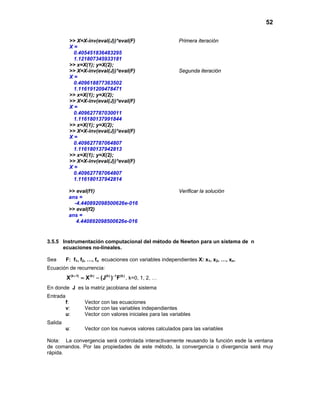 52
>> X=X-inv(eval(J))*eval(F) Primera iteración
X =
0.405451836483295
1.121807345933181
>> x=X(1); y=X(2);
>> X=X-inv(eval(J))*eval(F) Segunda iteración
X =
0.409618877363502
1.116191209478471
>> x=X(1); y=X(2);
>> X=X-inv(eval(J))*eval(F)
X =
0.409627787030011
1.116180137991844
>> x=X(1); y=X(2);
>> X=X-inv(eval(J))*eval(F)
X =
0.409627787064807
1.116180137942813
>> x=X(1); y=X(2);
>> X=X-inv(eval(J))*eval(F)
X =
0.409627787064807
1.116180137942814
>> eval(f1) Verificar la solución
ans =
-4.440892098500626e-016
>> eval(f2)
ans =
4.440892098500626e-016
3.5.5 Instrumentación computacional del método de Newton para un sistema de n
ecuaciones no-lineales.
Sea F: f1, f2, …, fn ecuaciones con variables independientes X: x1, x2, …, xn.
Ecuación de recurrencia:
(k 1) (k) (k) 1 (k)
X X (J ) F+ −
= − , k=0, 1, 2, …
En donde J es la matriz jacobiana del sistema
Entrada
f: Vector con las ecuaciones
v: Vector con las variables independientes
u: Vector con valores iniciales para las variables
Salida
u: Vector con los nuevos valores calculados para las variables
Nota: La convergencia será controlada interactivamente reusando la función esde la ventana
de comandos. Por las propiedades de este método, la convergencia o divergencia será muy
rápida.
 