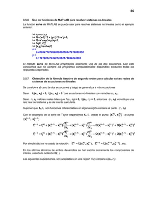 55
3.5.6 Uso de funciones de MATLAB para resolver sistemas no-lineales
La función solve de MATLAB se puede usar para resolver sistemas no lineales como el ejemplo
anterior:
>> syms x y
>> f1=(x-2)^2 + (y-1)^2+x*y-3;
>> f2=x*exp(x+y)+y-3;
>> f=[f1;f2];
>> [x,y]=solve(f)
x =
0.40962778706480689876647619089358
y =
1.116180137942813562571698234565
El método solve de MATLAB proporciona solamente una de las dos soluciones. Con esto
concluimos que no siempre los programas computacionales disponibles producen todas las
respuestas esperadas.
3.5.7 Obtención de la fórmula iterativa de segundo orden para calcular raíces reales de
sistemas de ecuaciones no lineales
Se considera el caso de dos ecuaciones y luego se generaliza a más ecuaciones
Sean f1(x1, x2) = 0, f2(x1, x2) = 0 dos ecuaciones no-lineales con variables x1, x2.
Sean r1, r2 valores reales tales que f1(r1, r2) = 0, f2(r1, r2) = 0, entonces (r1, r2) constituye una
raíz real del sistema y es de interés calcularla.
Suponer que f1, f2 son funciones diferenciables en alguna región cercana al punto (r1, r2)
Con el desarrollo de la serie de Taylor expandimos f1, f2 desde el punto (k) (k)
1 2(x , x ) al punto
(k 1) (k 1)
1 2(x , x )+ +
(k) (k)
(k 1) (k) (k 1) (k) (k 1) (k) (k 1) (k) 2 (k 1) (k) 21 1
1 1 1 1 2 2 1 1 2 2
1 2
(k) (k)
(k 1) (k) (k 1) (k) (k 1) (k) (k 1) (k) 2 (k 1) (k) 22 2
2 2 1 1 2 2 1 1 2 2
1 2
f f
f f (x x ) (x x ) O(x x ) O(x x )
x x
f f
f f (x x ) (x x ) O(x x ) O(x x )
x x
+ + + + +
+ + + + +
∂ ∂
= + − + − + − + −
∂ ∂
∂ ∂
= + − + − + − + −
∂ ∂
Por simplicidad se ha usado la notación: (k) (k) (k)
1 1 1 2f f (x ,x )= , (k 1) (k 1) (k 1)
1 1 1 2f f (x ,x )+ + +
= , etc.
En los últimos términos de ambos desarrollos se han escrito únicamente los componentes de
interés, usando la notación O( ).
Las siguientes suposiciones, son aceptables en una región muy cercana a (r1, r2):
 