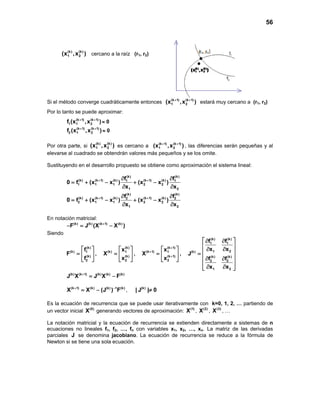 56
Si el método converge cuadráticamente entonces (k 1) (k 1)
1 2(x ,x )+ +
estará muy cercano a (r1, r2)
Por lo tanto se puede aproximar:
(k 1) (k 1)
1 1 2f (x ,x )+ +
≈ 0
(k 1) (k 1)
2 1 2f (x ,x )+ +
≈ 0
Por otra parte, si
(k) (k)
1 2(x ,x ) es cercano a (k 1) (k 1)
1 2(x ,x )+ +
, las diferencias serán pequeñas y al
elevarse al cuadrado se obtendrán valores más pequeños y se los omite.
Sustituyendo en el desarrollo propuesto se obtiene como aproximación el sistema lineal:
(k) (k)
(k) (k 1) (k) (k 1) (k)1 1
1 1 1 2 2
1 2
(k) (k)
(k) (k 1) (k) (k 1) (k)2 2
2 1 1 2 2
1 2
f f
0 f (x x ) (x x )
x x
f f
0 f (x x ) (x x )
x x
+ +
+ +
∂ ∂
= + − + −
∂ ∂
∂ ∂
= + − + −
∂ ∂
En notación matricial:
(k) (k) (k 1) (k)
F J (X X )+
−= −
Siendo
(k)
(k) 1
(k)
2
f
F
f
 
=  
 
,
(k)
(k) 1
(k)
2
x
X
x
 
=  
 
,
(k 1)
(k 1) 1
(k 1)
2
x
X
x
+
+
+
 
=  
 
,
(k) (k)
1 1
1 2(k)
(k) (k)
2 2
1 2
f f
x x
J
f f
x x
 ∂ ∂
 
∂ ∂ =
 ∂ ∂
 
∂ ∂  
(k) (k 1) (k) (k) (k)
J X J X F+
= −
(k 1) (k) (k) 1 (k)
X X (J ) F+ −
= − , (k)
| J | 0≠
Es la ecuación de recurrencia que se puede usar iterativamente con k=0, 1, 2, … partiendo de
un vector inicial (0)
X generando vectores de aproximación: (1)
X , (2)
X , (3)
X , …
La notación matricial y la ecuación de recurrencia se extienden directamente a sistemas de n
ecuaciones no lineales f1, f2, …, fn con variables x1, x2, …, xn. La matriz de las derivadas
parciales J se denomina jacobiano. La ecuación de recurrencia se reduce a la fórmula de
Newton si se tiene una sola ecuación.
(k) (k)
1 2(x ,x ) cercano a la raíz (r1, r2)
 