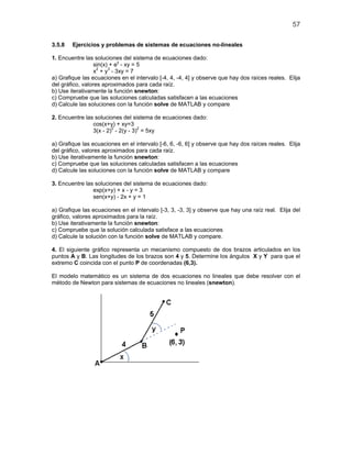 57
3.5.8 Ejercicios y problemas de sistemas de ecuaciones no-lineales
1. Encuentre las soluciones del sistema de ecuaciones dado:
sin(x) + ey
- xy = 5
x2
+ y3
- 3xy = 7
a) Grafique las ecuaciones en el intervalo [-4, 4, -4, 4] y observe que hay dos raíces reales. Elija
del gráfico, valores aproximados para cada raíz.
b) Use iterativamente la función snewton:
c) Compruebe que las soluciones calculadas satisfacen a las ecuaciones
d) Calcule las soluciones con la función solve de MATLAB y compare
2. Encuentre las soluciones del sistema de ecuaciones dado:
cos(x+y) + xy=3
3(x - 2)2
- 2(y - 3)2
= 5xy
a) Grafique las ecuaciones en el intervalo [-6, 6, -6, 6] y observe que hay dos raíces reales. Elija
del gráfico, valores aproximados para cada raíz.
b) Use iterativamente la función snewton:
c) Compruebe que las soluciones calculadas satisfacen a las ecuaciones
d) Calcule las soluciones con la función solve de MATLAB y compare
3. Encuentre las soluciones del sistema de ecuaciones dado:
exp(x+y) + x - y = 3
sen(x+y) - 2x + y = 1
a) Grafique las ecuaciones en el intervalo [-3, 3, -3, 3] y observe que hay una raíz real. Elija del
gráfico, valores aproximados para la raíz.
b) Use iterativamente la función snewton:
c) Compruebe que la solución calculada satisface a las ecuaciones
d) Calcule la solución con la función solve de MATLAB y compare.
4. El siguiente gráfico representa un mecanismo compuesto de dos brazos articulados en los
puntos A y B. Las longitudes de los brazos son 4 y 5. Determine los ángulos X y Y para que el
extremo C coincida con el punto P de coordenadas (6,3).
El modelo matemático es un sistema de dos ecuaciones no lineales que debe resolver con el
método de Newton para sistemas de ecuaciones no lineales (snewton).
 