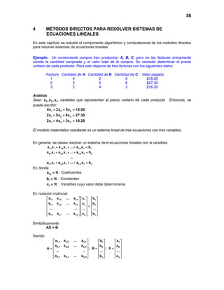 58
4 MÉTODOS DIRECTOS PARA RESOLVER SISTEMAS DE
ECUACIONES LINEALES
En este capítulo se estudia el componente algorítmico y computacional de los métodos directos
para resolver sistemas de ecuaciones lineales.
Ejemplo. Un comerciante compra tres productos: A, B, C, pero en las facturas únicamente
consta la cantidad comprada y el valor total de la compra. Se necesita determinar el precio
unitario de cada producto. Para esto dispone de tres facturas con los siguientes datos:
Factura Cantidad de A Cantidad de B Cantidad de C Valor pagado
1 4 2 5 $18.00
2 2 5 8 $27.30
3 2 4 3 $16.20
Análisis
Sean 1 2 3x ,x ,x variables que representan al precio unitario de cada producto. Entonces, se
puede escribir:
1 2 3
1 2 3
1 2 3
4x 2x 5x 18.00
2x 5x 8x 27.30
2x 4x 3x 16.20
+ + =
+ + =
+ + =
El modelo matemático resultante es un sistema lineal de tres ecuaciones con tres variables.
En general, se desea resolver un sistema de n ecuaciones lineales con n variables
1,1 1 1,2 1 1,n n 1
2,1 1 2,2 1 2,n n 2
n,1 1 n,2 1 n,n n n
a x a x ... a x b
a x a x ... a x b
...
a x a x ... a x b
+ + + =
+ + + =
+ + + =
En donde
i,ja ∈ ℜ : Coeficientes
ib ∈ ℜ : Constantes
ix ∈ ℜ : Variables cuyo valor debe determinarse
En notación matricial:
1,1 1,2 1,n 1 1
2,1 2,2 2,n 2 2
n,1 n,1 n,n n n
a a ... a x b
a a ... a x b
... ... ... ...
a a ... a x b
     
     
     =
     
     
      
Simbólicamente
AX = B
Siendo
1,1 1,2 1,n 1 1
2,1 2,2 2,n 2 2
n,1 n,1 n,n n n
a a ... a b x
a a ... a b x
A ; B ; X
... ... ... ...
a a ... a b x
     
     
     = = =
     
     
      
 