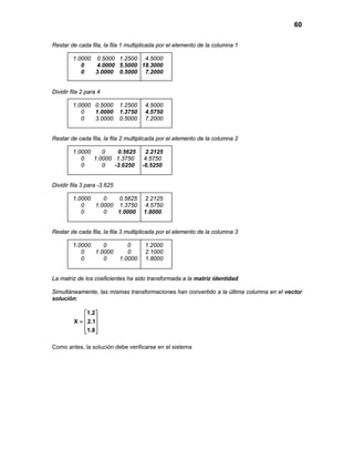 60
Restar de cada fila, la fila 1 multiplicada por el elemento de la columna 1
1.0000 0.5000 1.2500 4.5000
0 4.0000 5.5000 18.3000
0 3.0000 0.5000 7.2000
Dividir fila 2 para 4
1.0000 0.5000 1.2500 4.5000
0 1.0000 1.3750 4.5750
0 3.0000 0.5000 7.2000
Restar de cada fila, la fila 2 multiplicada por el elemento de la columna 2
1.0000 0 0.5625 2.2125
0 1.0000 1.3750 4.5750
0 0 -3.6250 -6.5250
Dividir fila 3 para -3.625
1.0000 0 0.5625 2.2125
0 1.0000 1.3750 4.5750
0 0 1.0000 1.8000
Restar de cada fila, la fila 3 multiplicada por el elemento de la columna 3
1.0000 0 0 1.2000
0 1.0000 0 2.1000
0 0 1.0000 1.8000
La matriz de los coeficientes ha sido transformada a la matriz identidad.
Simultáneamente, las mismas transformaciones han convertido a la última columna en el vector
solución:
1.2
X 2.1
1.8
 
 =  
  
Como antes, la solución debe verificarse en el sistema
 