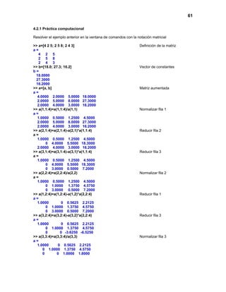 61
4.2.1 Práctica computacional
Resolver el ejemplo anterior en la ventana de comandos con la notación matricial
>> a=[4 2 5; 2 5 8; 2 4 3] Definición de la matriz
a =
4 2 5
2 5 8
2 4 3
>> b=[18.0; 27.3; 16.2] Vector de constantes
b =
18.0000
27.3000
16.2000
>> a=[a, b] Matriz aumentada
a =
4.0000 2.0000 5.0000 18.0000
2.0000 5.0000 8.0000 27.3000
2.0000 4.0000 3.0000 16.2000
>> a(1,1:4)=a(1,1:4)/a(1,1) Normalizar fila 1
a =
1.0000 0.5000 1.2500 4.5000
2.0000 5.0000 8.0000 27.3000
2.0000 4.0000 3.0000 16.2000
>> a(2,1:4)=a(2,1:4)-a(2,1)*a(1,1:4) Reducir fila 2
a =
1.0000 0.5000 1.2500 4.5000
0 4.0000 5.5000 18.3000
2.0000 4.0000 3.0000 16.2000
>> a(3,1:4)=a(3,1:4)-a(3,1)*a(1,1:4) Reducir fila 3
a =
1.0000 0.5000 1.2500 4.5000
0 4.0000 5.5000 18.3000
0 3.0000 0.5000 7.2000
>> a(2,2:4)=a(2,2:4)/a(2,2) Normalizar fila 2
a =
1.0000 0.5000 1.2500 4.5000
0 1.0000 1.3750 4.5750
0 3.0000 0.5000 7.2000
>> a(1,2:4)=a(1,2:4)-a(1,2)*a(2,2:4) Reducir fila 1
a =
1.0000 0 0.5625 2.2125
0 1.0000 1.3750 4.5750
0 3.0000 0.5000 7.2000
>> a(3,2:4)=a(3,2:4)-a(3,2)*a(2,2:4) Reducir fila 3
a =
1.0000 0 0.5625 2.2125
0 1.0000 1.3750 4.5750
0 0 -3.6250 -6.5250
>> a(3,3:4)=a(3,3:4)/a(3,3) Normalizar fila 3
a =
1.0000 0 0.5625 2.2125
0 1.0000 1.3750 4.5750
0 0 1.0000 1.8000
 