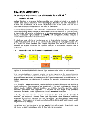 1
ANÁLISIS NUMÉRICO
Un enfoque algorítmico con el soporte de MATLAB

1 INTRODUCCIÓN
Análisis Numérico es una rama de la matemática cuyo objetivo principal es el estudio de
métodos para resolver problemas numéricos complejos. El estudio de estos métodos no es
reciente, pero actualmente con el apoyo de la computación se los puede usar con mucha
eficiencia en la resolución de problemas que antes no era posible.
En este curso se proporciona a los estudiantes el conocimiento matemático básico para proveer
soporte y formalidad a cada uno de los métodos estudiados. Se desarrolla la forma algorítmica
de los métodos y finalmente se instrumenta su forma computacional usando la capacidad de
cálculo, visualización y programación de MATLAB. Este componente práctico del curso es
desarrollado en un laboratorio de computación.
El estudio de cada método se complementa con el desarrollo de ejemplos y ejercicios que
pueden resolverse con la ayuda de una calculadora. Sin embargo, el objetivo principal del curso
es la aplicación de los métodos para obtener respuestas con precisión controlada en la
resolución de algunos problemas de ingeniería que por su complejidad requieren usar el
computador.
1.1 Resolución de problemas con el computador
Suponer un problema que debemos resolver y que está en nuestro ámbito de conocimiento.
En la etapa de Análisis es necesario estudiar y entender el problema. Sus características, las
variables y los procesos que intervienen. Asimismo, debemos conocer los datos requeridos y el
objetivo esperado. En el caso de problemas de tipo numérico, el resultado de esta etapa será un
modelo matemático que caracteriza al problema. Por ejemplo, un sistema de ecuaciones
lineales.
En la etapa de Diseño procedemos a elegir el método numérico apropiado para resolver el
modelo matemático. Debe suponerse que no se puede, o que sería muy laborioso, obtener la
solución exacta mediante métodos analíticos. Los métodos numéricos permiten obtener
soluciones aproximadas con simplicidad. El resultado de esta etapa es la formulación
matemática del método numérico y la elaboración de un algoritmo para usarlo.
En la etapa de Instrumentación elegimos el dispositivo de cálculo para la obtención de
resultados. En problemas simples, basta una calculadora. Para problemas complejos,
requerimos el computador mediante funciones predefinidas y en algunos casos, desarrollando
programas y funciones en un lenguaje computacional. Esta última opción es importante para la
comprensión de los métodos.
Este proceso debe complementarse con una revisión y retroalimentación. Es preferible invertir
más tiempo en las primeras etapas, antes de llegar a la instrumentación.
 