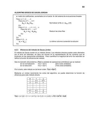 64
ALGORITMO BÁSICO DE GAUSS-JORDAN
a: matriz de coeficientes, aumentada con el vector b del sistema de n ecuaciones lineales
Para e = 1, 2, . . ., n
Para j=e, e+1, ..., n+1
e,j e,j e,ea a / a← Normalizar la fila e ( e,ea 0≠ )
Fin
Para i=1, 2, …, i -1, i +1,… n
Para j=e, e+1, ..., n+1
i,j i,j i,e e,ja a a a← − Reducir las otras filas
Fin
Fin
Fin
Para i=1,2,...,n
i i,n 1x a +← La última columna contendrá la solución
Fin
4.2.3 Eficiencia del método de Gauss-Jordan
El método de Gauss-Jordan es un método directo. Los métodos directos pueden estar afectados
por el error de redondeo, es decir los errores en la representación de los números que se
producen en las operaciones aritméticas. Para cuantificar la magnitud del error de redondeo se
define la función de eficiencia del método.
Sea n el tamaño del problema y T(n) la cantidad de operaciones aritméticas que se realizan
En la normalización: T(n) = O(n2
) (Dos ciclos anidados)
En la reducción: T(n) = O(n3
) (Tres ciclos anidados)
Por lo tanto, este método es de tercer orden: T(n) = O(n3
)
Mediante un conteo recorriendo los ciclos del algoritmo, se puede determinar la función de
eficiencia para este método directo:
e i j
1 n-1 n+1
2 n-1 n
. . .
. . .
. . .
n-1 n-1 3
n n-1 2
T(n) = (n-1)(2 + 3 + n + (n+1)) = (n-1) (3 + n ) (n/2) = n3
/2 + 2n2
/2 + 3n/2
 