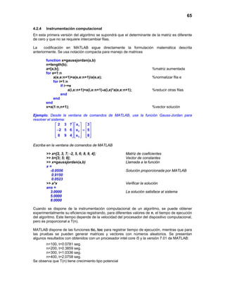 65
4.2.4 Instrumentación computacional
En esta primera versión del algoritmo se supondrá que el determinante de la matriz es diferente
de cero y que no se requiere intercambiar filas.
La codificación en MATLAB sigue directamente la formulación matemática descrita
anteriormente. Se usa notación compacta para manejo de matrices
function x=gaussjordan(a,b)
n=length(b);
a=[a,b]; %matriz aumentada
for e=1:n
a(e,e:n+1)=a(e,e:n+1)/a(e,e); %normalizar fila e
for i=1:n
if i~=e
a(i,e:n+1)=a(i,e:n+1)-a(i,e)*a(e,e:n+1); %reducir otras filas
end
end
end
x=a(1:n,n+1); %vector solución
Ejemplo. Desde la ventana de comandos de MATLAB, use la función Gauss-Jordan para
resolver el sistema:
1
2
3
2 3 7 x 3
2 5 6 x 5
8 9 4 x 8
    
    − =    
        
Escriba en la ventana de comandos de MATLAB
>> a=[2, 3, 7; -2, 5, 6; 8, 9, 4]; Matriz de coeficientes
>> b=[3; 5; 8]; Vector de constantes
>> x=gaussjordan(a,b) Llamada a la función
x =
-0.0556 Solución proporcionada por MATLAB
0.9150
0.0523
>> a*x Verificar la solución
ans =
3.0000 La solución satisface al sistema
5.0000
8.0000
Cuando se dispone de la instrumentación computacional de un algoritmo, se puede obtener
experimentalmente su eficiencia registrando, para diferentes valores de n, el tiempo de ejecución
del algoritmo. Este tiempo depende de la velocidad del procesador del dispositivo computacional,
pero es proporcional a T(n).
MATLAB dispone de las funciones tic, toc para registrar tiempo de ejecución, mientras que para
las pruebas se pueden generar matrices y vectores con números aleatorios. Se presentan
algunos resultados con obtenidos con un procesador intel core i5 y la versión 7.01 de MATLAB:
n=100, t=0.0781 seg.
n=200, t=0.3859 seg.
n=300, t=1.0336 seg.
n=400, t=2.0758 seg.
Se observa que T(n) tiene crecimiento tipo potencial
 