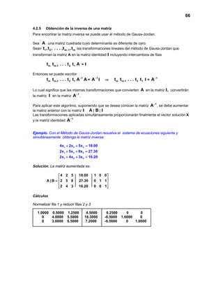 66
4.2.5 Obtención de la inversa de una matriz
Para encontrar la matriz inversa se puede usar el método de Gauss-Jordan.
Sea A una matriz cuadrada cuyo determinante es diferente de cero.
Sean 1 2 m 1 mt ,t , . . . ,t ,t− las transformaciones lineales del método de Gauss-Jordan que
transforman la matriz A en la matriz identidad I incluyendo intercambios de filas
m m-1 2 1t t . . . t t A = I
Entonces se puede escribir
m m-1 2 1t t . . . t t 1
A−
A =
1
A−
I ⇒ m m-1 2 1t t . . . t t I =
1
A−
Lo cual significa que las mismas transformaciones que convierten A en la matriz I, convertirán
la matriz I en la matriz
1
A−
.
Para aplicar este algoritmo, suponiendo que se desea conocer la matriz
1
A−
, se debe aumentar
la matriz anterior con la matriz I: A | B | I
Las transformaciones aplicadas simultáneamente proporcionarán finalmente el vector solución X
y la matriz identidad
1
A−
Ejemplo. Con el Método de Gauss-Jordan resuelva el sistema de ecuaciones siguiente y
simultáneamente obtenga la matriz inversa:
1 2 3
1 2 3
1 2 3
4x 2x 5x 18.00
2x 5x 8x 27.30
2x 4x 3x 16.20
+ + =
+ + =
+ + =
Solución. La matriz aumentada es:
4 2 5 18.00 1 0 0
A | B 2 5 8 27.30 0 1 1
2 4 3 16.20 0 0 1
 
 =  
  
Cálculos
Normalizar fila 1 y reducir filas 2 y 3
1.0000 0.5000 1.2500 4.5000 0.2500 0 0
0 4.0000 5.5000 18.3000 -0.5000 1.0000 0
0 3.0000 0.5000 7.2000 -0.5000 0 1.0000
 
