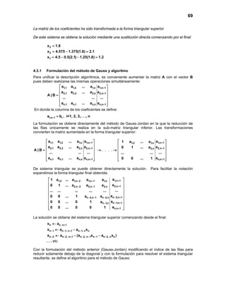 69
La matriz de los coeficientes ha sido transformada a la forma triangular superior
De este sistema se obtiene la solución mediante una sustitución directa comenzando por el final:
3
2
1
x 1.8
x 4.575 1.375(1.8) 2.1
x 4.5 0.5(2.1) 1.25(1.8) 1.2
=
= − =
=− − =
4.3.1 Formulación del método de Gauss y algoritmo
Para unificar la descripción algorítmica, es conveniente aumentar la matriz A con el vector B
pues deben realizarse las mismas operaciones simultáneamente:
1,1 1,2 1,n 1,n 1
2,1 2,2 2,n 2,n 1
n,1 n,1 n,n n,n 1
a a ... a a
a a ... a a
A | B
... ... ...
a a ... a a
+
+
+
 
 
 =
 
 
  
En donde la columna de los coeficientes se define:
i,n 1 ia b+ = , i=1, 2, 3,. . ., n
La formulación se obtiene directamente del método de Gauss-Jordan en la que la reducción de
las filas únicamente se realiza en la sub-matriz triangular inferior. Las transformaciones
convierten la matriz aumentada en la forma triangular superior:
. . . .
1,1 1,2 1,n 1,n 1 1,n 11,2 1,n
2,1 2,2 2,n 2,n 1 2,n 12,n
n,1 n,1 n,n n,n 1 n,n 1
a a ... a a a1 a ... a
a a ... a a a0 1 ... a
A | B
... ... ... ...... ...
a a ... a a a0 0 ... 1
+ +
+ +
+ +
   
   
   = → →
   
   
      
De sistema triangular se puede obtener directamente la solución. Para facilitar la notación
expandimos la forma triangular final obtenida:
1,n 11,2 1,n 2 1,n 1 1,n
2,n 12,n 2 2,n 1 2,n
n 2,n 1n 2,n 1 n 2,n
n 1,n 1n 1,n
n,n 1
a1 a ... a a a
a0 1 ... a a a
...... ... ... ... ...
a0 0 ... 1 a a
a0 0 ... 0 1 a
a0 0 ... 0 0 1
+− −
+− −
− +− − −
− +−
+
 
 
 
 
 
 
 
 
  
La solución se obtiene del sistema triangular superior comenzando desde el final:
n n, n 1x a +←
n 1 n 1, n 1 n 1, n nx a a x− − + −← −
n 2 n 2, n 1 n 2, n 1 n 1 n 2, n nx a (a x a x )− − + − − − −← − −
. . . etc
Con la formulación del método anterior (Gauss-Jordan) modificando el índice de las filas para
reducir solamente debajo de la diagonal y con la formulación para resolver el sistema triangular
resultante, se define el algoritmo para el método de Gauss:
 