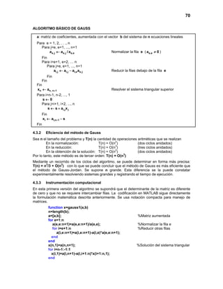 70
ALGORITMO BÁSICO DE GAUSS
a: matriz de coeficientes, aumentada con el vector b del sistema de n ecuaciones lineales
Para e = 1, 2, . . ., n
Para j=e, e+1, ..., n+1
e,j e,j e,ea a / a← Normalizar la fila e ( e,ea 0≠ )
Fin
Para i=e+1, e+2, … n
Para j=e, e+1, ..., n+1
i,j i,j i,e e,ja a a a← − Reducir la filas debajo de la fila e
Fin
Fin
Fin
n n, n 1x a +← Resolver el sistema triangular superior
Para i=n-1, n-2, ..., 1
s 0←
Para j=i+1, i+2, ..., n
i,j js s a x← +
Fin
i i,n 1x a s+← −
Fin
4.3.2 Eficiencia del método de Gauss
Sea n el tamaño del problema y T(n) la cantidad de operaciones aritméticas que se realizan
En la normalización: T(n) = O(n2
) (dos ciclos anidados)
En la reducción: T(n) = O(n3
) (tres ciclos anidados)
En la obtención de la solución: T(n) = O(n2
) (dos ciclos anidados)
Por lo tanto, este método es de tercer orden: T(n) = O(n3
)
Mediante un recorrido de los ciclos del algoritmo, se puede determinar en forma más precisa:
T(n) = n3
/3 + O(n2
) con lo que se puede concluir que el método de Gauss es más eficiente que
el método de Gauss-Jordan. Se supone n grande. Esta diferencia se la puede constatar
experimentalmente resolviendo sistemas grandes y registrando el tiempo de ejecución.
4.3.3 Instrumentación computacional
En esta primera versión del algoritmo se supondrá que el determinante de la matriz es diferente
de cero y que no se requiere intercambiar filas. La codificación en MATLAB sigue directamente
la formulación matemática descrita anteriormente. Se usa notación compacta para manejo de
matrices.
function x=gauss1(a,b)
n=length(b);
a=[a,b]; %Matriz aumentada
for e=1:n
a(e,e:n+1)=a(e,e:n+1)/a(e,e); %Normalizar la fila e
for i=e+1:n %Reducir otras filas
a(i,e:n+1)=a(i,e:n+1)-a(i,e)*a(e,e:n+1);
end
end
x(n,1)=a(n,n+1); %Solución del sistema triangular
for i=n-1:-1:1
x(i,1)=a(i,n+1)-a(i,i+1:n)*x(i+1:n,1);
end
 