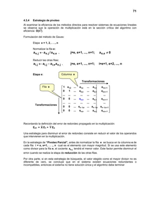 71
Columna e
4.3.4 Estrategia de pivoteo
Al examinar la eficiencia de los métodos directos para resolver sistemas de ecuaciones lineales
se observa que la operación de multiplicación está en la sección crítica del algoritmo con
eficiencia O(n3
).
Formulación del método de Gauss:
Etapa e = 1, 2, . . ., n
Normalizar la fila e:
a/aa e,ej,ej,e ← , j=e, e+1, ..., n+1; 0a e,e ≠
Reducir las otras filas:
j,ee,ij,ij,i aaaa −← , j=e, e+1, ..., n+1; i=e+1, e+2, ..., n
Etapa e:
1,2 1,e 1,n 1,n 1
2,e 2,n 2,n 1
e,n e,n 1
n 1,e n 1,n n 1,n 1
n,e n,n n,
e
n
,e
1
1 a ... a ... a a
0 1 ... a ... a a
... ... ... ... ... ... ...
0 0 ... ... a a
... ... ... ... ... ... ...
0 0 ... a ... a a
0 0 ... a ... a a
a
+
+
+
− − − +
+
 
 
 
 
 
 
 
 
 
 
 
Recordando la definición del error de redondeo propagado en la multiplicación:
EXY = X EY + Y EX
Una estrategia para disminuir el error de redondeo consiste en reducir el valor de los operandos
que intervienen en la multiplicación.
En la estrategia de “Pivoteo Parcial”, antes de normalizar la fila e se busca en la columna e de
cada fila i = e, e+1, . . ., n cual es el elemento con mayor magnitud. Si se usa este elemento
como divisor para la fila e, el cociente e,ja tendrá el menor valor. Este factor permite disminuir el
error cuando se realiza la etapa de reducción de las otras filas.
Por otra parte, si en esta estrategia de búsqueda, el valor elegido como el mayor divisor no es
diferente de cero, se concluye que en el sistema existen ecuaciones redundantes o
incompatibles, entonces el sistema no tiene solución única y el algoritmo debe terminar
Transformaciones
Tansformaciones
Fila e
 