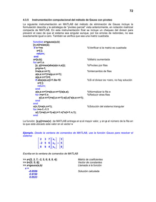 72
4.3.5 Instrumentación computacional del método de Gauss con pivoteo
La siguiente instrumentación en MATLAB del método de eliminación de Gauss incluye la
formulación descrita y la estrategia de “pivoteo parcial” vista anteriormente, en notación matricial
compacta de MATLAB. En esta instrumentación final se incluye un chequeo del divisor para
prevenir el caso de que el sistema sea singular aunque, por los errores de redondeo, no sea
exactamente igual a cero. También se verifica que sea una matriz cuadrada.
function x=gauss(a,b)
[n,m]=size(a);
if n~=m %Verificar si la matriz es cuadrada
x=[ ];
return;
end
a=[a,b]; %Matriz aumentada
for e=1:n
[z, p]=max(abs(a(e:n,e))); %Pivoteo por filas
p=p+e-1;
t=a(e,e:n+1); %Intercambio de filas
a(e,e:n+1)=a(p,e:n+1);
a(p,e:n+1)=t;
if abs(a(e,e))<1.0e-10 %Si el divisor es ~cero, no hay solución
x=[ ];
return;
end
a(e,e:n+1)=a(e,e:n+1)/a(e,e); %Normalizar la fila e
for i=e+1:n %Reducir otras filas
a(i,e:n+1)=a(i,e:n+1)-a(i,e)*a(e,e:n+1);
end
end
x(n,1)=a(n,n+1); %Solución del sistema triangular
for i=n-1:-1:1
x(i,1)=a(i,n+1)-a(i,i+1:n)*x(i+1:n,1);
end
La función [z,p]=max(v) de MATLAB entrega en z el mayor valor, y en p el número de la fila en
la que está ubicado este valor en el vector v
Ejemplo. Desde la ventana de comandos de MATLAB, use la función Gauss para resolver el
sistema:
1
2
3
2 3 7 x 3
2 5 6 x 5
8 9 4 x 8
    
    − =    
        
Escriba en la ventana de comandos de MATLAB
>> a=[2, 3, 7; -2, 5, 6; 8, 9, 4]; Matriz de coeficientes
>> b=[3; 5; 8]; Vector de constantes
>> x=gauss(a,b) Llamada a la función
x =
-0.0556 Solución calculada
0.9150
0.0523
 