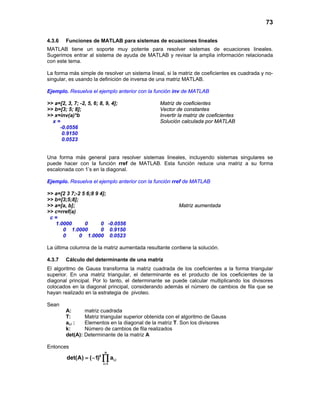 73
4.3.6 Funciones de MATLAB para sistemas de ecuaciones lineales
MATLAB tiene un soporte muy potente para resolver sistemas de ecuaciones lineales.
Sugerimos entrar al sistema de ayuda de MATLAB y revisar la amplia información relacionada
con este tema.
La forma más simple de resolver un sistema lineal, si la matriz de coeficientes es cuadrada y no-
singular, es usando la definición de inversa de una matriz MATLAB.
Ejemplo. Resuelva el ejemplo anterior con la función inv de MATLAB
>> a=[2, 3, 7; -2, 5, 6; 8, 9, 4]; Matriz de coeficientes
>> b=[3; 5; 8]; Vector de constantes
>> x=inv(a)*b Invertir la matriz de coeficientes
x = Solución calculada por MATLAB
-0.0556
0.9150
0.0523
Una forma más general para resolver sistemas lineales, incluyendo sistemas singulares se
puede hacer con la función rref de MATLAB. Esta función reduce una matriz a su forma
escalonada con 1’s en la diagonal.
Ejemplo. Resuelva el ejemplo anterior con la función rref de MATLAB
>> a=[2 3 7;-2 5 6;8 9 4];
>> b=[3;5;8];
>> a=[a, b]; Matriz aumentada
>> c=rref(a)
c =
1.0000 0 0 -0.0556
0 1.0000 0 0.9150
0 0 1.0000 0.0523
La última columna de la matriz aumentada resultante contiene la solución.
4.3.7 Cálculo del determinante de una matriz
El algoritmo de Gauss transforma la matriz cuadrada de los coeficientes a la forma triangular
superior. En una matriz triangular, el determinante es el producto de los coeficientes de la
diagonal principal. Por lo tanto, el determinante se puede calcular multiplicando los divisores
colocados en la diagonal principal, considerando además el número de cambios de fila que se
hayan realizado en la estrategia de pivoteo.
Sean
A: matriz cuadrada
T: Matriz triangular superior obtenida con el algoritmo de Gauss
ai,i : Elementos en la diagonal de la matriz T. Son los divisores
k: Número de cambios de fila realizados
det(A): Determinante de la matriz A
Entonces
n
k
i,i
i 1
det(A) ( 1) a
=
= − ∏
 