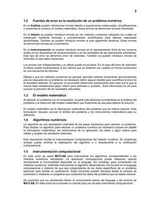 2
1.2 Fuentes de error en la resolución de un problema numérico
En el Análisis pueden introducirse errores debido a suposiciones inadecuadas, simplificaciones
y omisiones al construir el modelo matemático. Estos errores se denominan errores inherentes.
En el Diseño se pueden introducir errores en los métodos numéricos utilizados los cuales se
construyen mediante fórmulas y procedimientos simplificados para obtener respuestas
aproximadas. También se pueden introducir errores al usar algoritmos iterativos. Estos errores
se denominan errores de truncamiento.
En la Instrumentación se pueden introducir errores en la representación finita de los números
reales en los dispositivos de almacenamiento y en los resultados de las operaciones aritméticas.
Este tipo de error se denomina error de redondeo. También se pueden introducir errores de
redondeo al usar datos imprecisos.
Los errores son independientes y su efecto puede acumularse. En el caso del error de redondeo
el efecto puede incrementarse si los valores que se obtienen son usados en forma consecutiva
en una secuencia de cálculos.
Debido a que los métodos numéricos en general, permiten obtener únicamente aproximaciones
para la respuesta de un problema, es necesario definir alguna medida para cuantificar el error en
el resultado obtenido. En general, no es posible determinar exactamente este valor por lo que al
menos debe establecerse algún criterio para estimarlo o acotarlo. Esta información es útil para
conocer la precisión de los resultados calculados.
1.3 El modelo matemático
Al resolver un problema con el computador, la parte más laboriosa normalmente es el análisis del
problema y la obtención del modelo matemático que finalmente se usa para obtener la solución.
El modelo matemático es la descripción matemática del problema que se intenta resolver. Esta
formulación requiere conocer el ámbito del problema y los instrumentos matemáticos para su
definición.
1.4 Algoritmos numéricos
Un algoritmo es una descripción ordenada de los pasos necesarios para resolver un problema.
Para diseñar un algoritmo para resolver un problema numérico es necesario conocer en detalle
la formulación matemática, las restricciones de su aplicación, los datos y algún criterio para
validar y aceptar los resultados obtenidos.
Esta descripción facilita la instrumentación computacional del método numérico. En problemas
simples puede omitirse la elaboración del algoritmo e ir directamente a la codificación
computacional.
1.5 Instrumentación computacional
En este curso se usará MATLAB para instrumentar los algoritmos correspondientes a los
métodos numéricos estudiados. La aplicación computacional puede realizarse usando
directamente la funcionalidad disponible en el lenguaje. Sin embargo, para comprender los
métodos numéricos, preferible instrumentar el algoritmo desarrollando una función en el lenguaje
computacional y tratando de que sea independiente de los datos específicos de un problema
particular para facilitar su reutilización. Estas funciones pueden llamarse desde la ventana de
comandos o mediante un programa que contendrá los datos del problema que se desea resolver.
Se supondrá que los estudiantes tienen el conocimiento básico del lenguaje y del entorno de
MATLAB. En este curso se suministra un tutorial para uso de este instrumento computacional.
 
