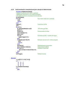 74
4.3.8 Instrumentación computacional para calcular el determinante
function d=determinante(a)
%Determinante de una matriz cuadrada
%Mediante reducción a una matriz triangular
%El determinante es el producto de los pivotes
[n,m]=size(a);
if n~=m %La matriz debe ser cuadrada
d=0;
return
end
signo=1; %cambios de fila
d=1;
for e=1:n
[z, p]=max(abs(a(e:n,e))); %Pivoteo por filas
p=p+e-1;
t=a(e,e:n); %Intercambio de filas
a(e,e:n)=a(p,e:n);
a(p,e:n)=t;
if e~=p %Cambio de fila = cambio de signo
signo=signo*(-1);
end
if abs(a(e,e))<1.0e-10 %Divisor cercano a 0: matriz singular
d=0;
return;
end
d=d*a(e,e); %Multiplicación de pivotes
a(e,e:n)=a(e,e:n)/a(e,e); %Normalizar la fila e
for i=e+1:n %Reducir otras filas
a(i,e:n)=a(i,e:n)-a(i,e)*a(e,e:n);
end
end
d=d*signo; %Determinante
Ejemplo
>> a=[5 3 7; 2 9 8; 5 8 2]
a =
5 3 7
2 9 8
5 8 2
>> d=determinante(a)
d =
-325
 