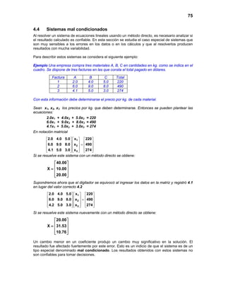75
4.4 Sistemas mal condicionados
Al resolver un sistema de ecuaciones lineales usando un método directo, es necesario analizar si
el resultado calculado es confiable. En esta sección se estudia el caso especial de sistemas que
son muy sensibles a los errores en los datos o en los cálculos y que al resolverlos producen
resultados con mucha variabilidad.
Para describir estos sistemas se considera el siguiente ejemplo:
Ejemplo Una empresa compra tres materiales A, B, C en cantidades en kg. como se indica en el
cuadro. Se dispone de tres facturas en las que consta el total pagado en dólares.
Con esta información debe determinarse el precio por kg. de cada material.
Sean x1, x2, x3 los precios por kg. que deben determinarse. Entonces se pueden plantear las
ecuaciones:
2.0x1 + 4.0x2 + 5.0x3 = 220
6.0x1 + 9.0x2 + 8.0x3 = 490
4.1x1 + 5.0x2 + 3.0x3 = 274
En notación matricial
1
2
3
2.0 4.0 5.0 x 220
6.0 9.0 8.0 x 490
4.1 5.0 3.0 x 274
    
    =    
        
Si se resuelve este sistema con un método directo se obtiene:
40.00
X 10.00
20.00
 
 =  
  
Supondremos ahora que el digitador se equivocó al ingresar los datos en la matriz y registró 4.1
en lugar del valor correcto 4.2
1
2
3
2.0 4.0 5.0 x 220
6.0 9.0 8.0 x 490
4.2 5.0 3.0 x 274
    
    =    
        
Si se resuelve este sistema nuevamente con un método directo se obtiene:
20.00
X 31.53
10.76
 
 =  
  
Un cambio menor en un coeficiente produjo un cambio muy significativo en la solución. El
resultado fue afectado fuertemente por este error. Esto es un indicio de que el sistema es de un
tipo especial denominado mal condicionado. Los resultados obtenidos con estos sistemas no
son confiables para tomar decisiones.
Factura A B C Total
1 2.0 4.0 5.0 220
2 6.0 9.0 8.0 490
3 4.1 5.0 3.0 274
 