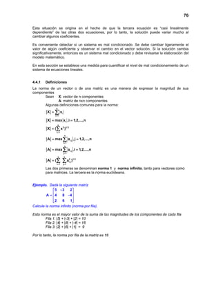 76
Esta situación se origina en el hecho de que la tercera ecuación es “casi linealmente
dependiente” de las otras dos ecuaciones, por lo tanto, la solución puede variar mucho al
cambiar algunos coeficientes.
Es conveniente detectar si un sistema es mal condicionado. Se debe cambiar ligeramente el
valor de algún coeficiente y observar el cambio en el vector solución. Si la solución cambia
significativamente, entonces es un sistema mal condicionado y debe revisarse la elaboración del
modelo matemático.
En esta sección se establece una medida para cuantificar el nivel de mal condicionamiento de un
sistema de ecuaciones lineales.
4.4.1 Definiciones
La norma de un vector o de una matriz es una manera de expresar la magnitud de sus
componentes
Sean X: vector de n componentes
A: matriz de nxn componentes
Algunas definiciones comunes para la norma:
n
i
i 1
X x
=
= ∑
iX max x ,i 1,2,...,n= =
n
2 1/ 2
i 1
X ( x )
=
= ∑
n
i,j
i 1
A max a , j 1,2,...,n
=
= =∑
n
i,j
j 1
A max a ,i 1,2,...,n
=
= =∑
n n
2 1/ 2
i,j
i 1 j 1
A ( a )
= =
= ∑ ∑
Las dos primeras se denominan norma 1 y norma infinito, tanto para vectores como
para matrices. La tercera es la norma euclideana.
Ejemplo. Dada la siguiente matriz
5 3 2
A 4 8 4
2 6 1
− 
 = − 
  
Calcule la norma infinito (norma por fila).
Esta norma es el mayor valor de la suma de las magnitudes de los componentes de cada fila
Fila 1: |5| + |-3| + |2| = 10
Fila 2: |4| + |8| + |-4| = 16
Fila 3: |2| + |6| + |1| = 9
Por lo tanto, la norma por fila de la matriz es 16
 