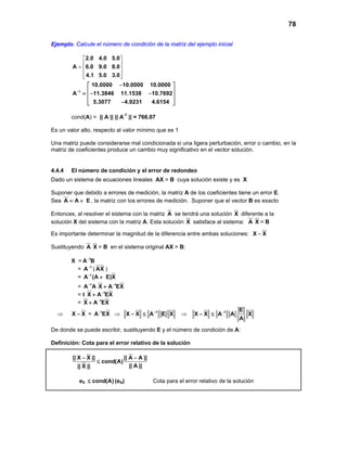 78
Ejemplo. Calcule el número de condición de la matriz del ejemplo inicial
2.0 4.0 5.0
A 6.0 9.0 8.0
4.1 5.0 3.0
 
 =  
  
1
10.0000 10.0000 10.0000
A 11.3846 11.1538 10.7692
5.3077 4.9231 4.6154
−
− 
 =− − 
 − 
cond(A) = || A || || A-1
|| = 766.07
Es un valor alto, respecto al valor mínimo que es 1
Una matriz puede considerarse mal condicionada si una ligera perturbación, error o cambio, en la
matriz de coeficientes produce un cambio muy significativo en el vector solución.
4.4.4 El número de condición y el error de redondeo
Dado un sistema de ecuaciones lineales AX = B cuya solución existe y es X
Suponer que debido a errores de medición, la matriz A de los coeficientes tiene un error E.
Sea A A E= + , la matriz con los errores de medición. Suponer que el vector B es exacto
Entonces, al resolver el sistema con la matriz A se tendrá una solución X diferente a la
solución X del sistema con la matriz A. Esta solución X satisface al sistema: A X = B
Es importante determinar la magnitud de la diferencia entre ambas soluciones: X X−
Sustituyendo A X = B en el sistema original AX = B:
X = 1
A B−
= 1
A−
( AX )
= 1
A (A E)X−
+
= 1
A A− 1
X A EX−
+
= I 1
X A EX−
+
= 1
X A EX−
+
⇒ X X− = 1
A EX−
⇒ 1
X X A E X−
− ≤ ⇒ 1 E
X X A A X
A
−
− ≤
De donde se puede escribir, sustituyendo E y el número de condición de A:
Definición: Cota para el error relativo de la solución
|| X X || || A A ||
cond(A)
|| A |||| X ||
− −
≤
eX cond(A)≤ (eA) Cota para el error relativo de la solución
 