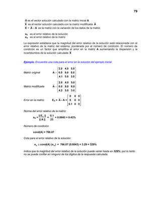 79
X es el vector solución calculado con la matriz inicial A
X es el vector solución calculado con la matriz modificada A
E = A A− es la matriz con la variación de los datos de la matriz.
eX es el error relativo de la solución
eA es el error relativo de la matriz
La expresión establece que la magnitud del error relativo de la solución está relacionada con el
error relativo de la matriz del sistema, ponderada por el número de condición. El número de
condición es un factor que amplifica el error en la matriz A aumentando la dispersión y la
incertidumbre de la solución calculada X
Ejemplo. Encuentre una cota para el error en la solución del ejemplo inicial
Matriz original
2.0 4.0 5.0
A 6.0 9.0 8.0
4.1 5.0 3.0
 
 =  
  
Matriz modificada
2.0 4.0 5.0
A 6.0 9.0 8.0
4.2 5.0 3.0
 
 =  
  
Error en la matriz: EA = A - A =
0 0 0
0 0 0
0.1 0 0
 
 
 
  
Norma del error relativo de la matriz:
eA = A|| E ||
|| A ||
=
0.1
23
= 0.0043 = 0.43%
Número de condición:
cond(A) = 766.07
Cota para el error relativo de la solución:
X Ae cond(A) (e )≤ = 766.07 (0.0043) = 3.29 = 329%
Indica que la magnitud del error relativo de la solución puede variar hasta en 329%, por lo tanto
no se puede confiar en ninguno de los dígitos de la respuesta calculada.
 