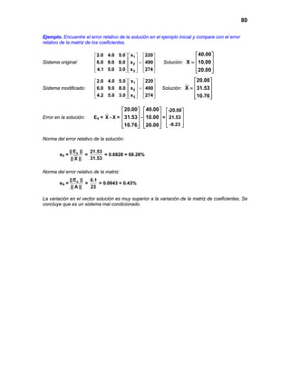 80
Ejemplo. Encuentre el error relativo de la solución en el ejemplo inicial y compare con el error
relativo de la matriz de los coeficientes.
Sistema original:
1
2
3
2.0 4.0 5.0 x 220
6.0 9.0 8.0 x 490
4.1 5.0 3.0 x 274
    
    =    
        
Solución:
40.00
X 10.00
20.00
 
 =  
  
Sistema modificado:
1
2
3
2.0 4.0 5.0 x 220
6.0 9.0 8.0 x 490
4.2 5.0 3.0 x 274
    
    =    
        
Solución:
20.00
X 31.53
10.76
 
 =  
  
Error en la solución: EX = X - X =
20.00
31.53
10.76
 
 
 
  
-
40.00
10.00
20.00
 
 
 
  
=
-20.00
21.53
-9.23
 
 
 
  
Norma del error relativo de la solución:
eX = X|| E ||
|| X ||
=
21.53
31.53
= 0.6828 = 68.28%
Norma del error relativo de la matriz:
eA = A|| E ||
|| A ||
=
0.1
23
= 0.0043 = 0.43%
La variación en el vector solución es muy superior a la variación de la matriz de coeficientes. Se
concluye que es un sistema mal condicionado.
 