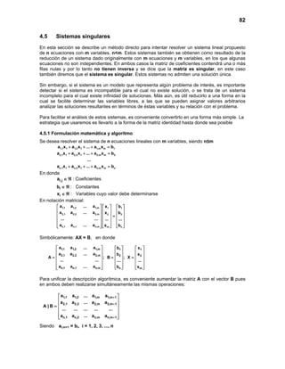 82
4.5 Sistemas singulares
En esta sección se describe un método directo para intentar resolver un sistema lineal propuesto
de n ecuaciones con m variables, n<m. Estos sistemas también se obtienen como resultado de la
reducción de un sistema dado originalmente con m ecuaciones y m variables, en los que algunas
ecuaciones no son independientes. En ambos casos la matriz de coeficientes contendrá una o más
filas nulas y por lo tanto no tienen inversa y se dice que la matriz es singular, en este caso
también diremos que el sistema es singular. Estos sistemas no admiten una solución única.
Sin embargo, si el sistema es un modelo que representa algún problema de interés, es importante
detectar si el sistema es incompatible para el cual no existe solución, o se trata de un sistema
incompleto para el cual existe infinidad de soluciones. Más aún, es útil reducirlo a una forma en la
cual se facilite determinar las variables libres, a las que se pueden asignar valores arbitrarios
analizar las soluciones resultantes en términos de éstas variables y su relación con el problema.
Para facilitar el análisis de estos sistemas, es conveniente convertirlo en una forma más simple. La
estrategia que usaremos es llevarlo a la forma de la matriz identidad hasta donde sea posible
4.5.1 Formulación matemática y algoritmo
Se desea resolver el sistema de n ecuaciones lineales con m variables, siendo n≤m
1,1 1 1,2 1 1,m m 1
2,1 1 2,2 1 2,m m 2
n,1 1 n,2 1 n,m m n
a x a x ... a x b
a x a x ... a x b
...
a x a x ... a x b
+ + + =
+ + + =
+ + + =
En donde
i,ja ∈ ℜ : Coeficientes
ib ∈ ℜ : Constantes
ix ∈ ℜ : Variables cuyo valor debe determinarse
En notación matricial:
1,1 1,2 1,m 1 1
2,1 2,2 2,m 2 2
n,1 n,1 n,m m n
a a ... a x b
a a ... a x b
... ... ... ...
a a ... a x b
     
     
     =
     
     
      
Simbólicamente: AX = B, en donde
1,1 1,2 1,m 1 1
2,1 2,2 2,m 2 2
n,1 n,1 n,m n m
a a ... a b x
a a ... a b x
A ; B ; X
... ... ... ...
a a ... a b x
     
     
     = = =
     
     
      
Para unificar la descripción algorítmica, es conveniente aumentar la matriz A con el vector B pues
en ambos deben realizarse simultáneamente las mismas operaciones:
1,1 1,2 1,m 1,m 1
2,1 2,2 2,m 2,m 1
n,1 n,2 n,m n,m 1
a a ... a a
a a ... a a
A | B
... ... ... ... ...
a a ... a a
+
+
+
 
 
 =
 
 
  
Siendo ai,m+1 = bi, i = 1, 2, 3, ..., n
 
