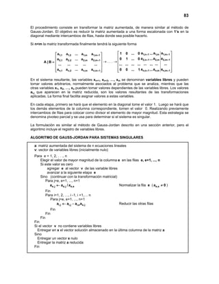 83
El procedimiento consiste en transformar la matriz aumentada, de manera similar al método de
Gauss-Jordan. El objetivo es reducir la matriz aumentada a una forma escalonada con 1’s en la
diagonal mediante intercambios de filas, hasta donde sea posible hacerlo.
Si n<m la matriz transformada finalmente tendrá la siguiente forma
1,1 1,2 1,m 1,m 1
2,1 2,2 2,m 2,m 1
n,1 n,2 n,m n,m 1
a a ... a a
a a ... a a
A | B
... ... ... ... ...
a a ... a a
+
+
+
 
 
 =
 
 
  
→ . . . →
1,n 1 1,m 1,m 1
2,n 1 2,m 2,m 1
n,n 1 n,m n,m 1
a a a1 0 ... 0 ...
a a a0 1 ... 0 ...
... ... ...... ... ... ... ...
a a a0 0 ... 1 ...
+ +
+ +
+ +
 
 
 
 
 
  
En el sistema resultante, las variables xn+1, xn+2, …, xm se denominan variables libres y pueden
tomar valores arbitrarios, normalmente asociados al problema que se analiza, mientras que las
otras variables x1, x2, …, xn pueden tomar valores dependientes de las variables libres. Los valores
ai,j que aparecen en la matriz reducida, son los valores resultantes de las transformaciones
aplicadas. La forma final facilita asignar valores a estas variables.
En cada etapa, primero se hará que el elemento en la diagonal tome el valor 1. Luego se hará que
los demás elementos de la columna correspondiente, tomen el valor 0. Realizando previamente
intercambios de filas para colocar como divisor el elemento de mayor magnitud. Esta estrategia se
denomina pivoteo parcial y se usa para determinar si el sistema es singular.
La formulación es similar al método de Gauss-Jordan descrito en una sección anterior, pero el
algoritmo incluye el registro de variables libres.
ALGORITMO DE GAUSS-JORDAN PARA SISTEMAS SINGULARES
a: matriz aumentada del sistema de n ecuaciones lineales
v: vector de variables libres (inicialmente nulo)
Para e = 1, 2, . . ., n
Elegir el valor de mayor magnitud de la columna e en las filas e, e+1, ..., n
Si este valor es cero
agregar e al vector v de las variable libres
avanzar a la siguiente etapa e
Sino (continuar con la transformación matricial)
Para j=e, e+1, ..., n+1
e,j e,j e,ea a / a← Normalizar la fila e ( e,ea 0≠ )
Fin
Para i=1, 2, …, i -1, i +1,… n
Para j=e, e+1, ..., n+1
i,j i,j i,e e,ja a a a← − Reducir las otras filas
Fin
Fin
Fin
Fin
Si el vector v no contiene variables libres
Entregar en x el vector solución almacenado en la última columna de la matriz a
Sino
Entregar un vector x nulo
Entregar la matriz a reducida
Fin
 