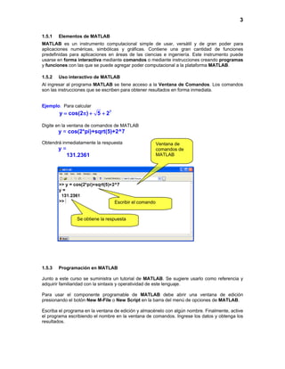3
1.5.1 Elementos de MATLAB
MATLAB es un instrumento computacional simple de usar, versátil y de gran poder para
aplicaciones numéricas, simbólicas y gráficas. Contiene una gran cantidad de funciones
predefinidas para aplicaciones en áreas de las ciencias e ingeniería. Este instrumento puede
usarse en forma interactiva mediante comandos o mediante instrucciones creando programas
y funciones con las que se puede agregar poder computacional a la plataforma MATLAB.
1.5.2 Uso interactivo de MATLAB
Al ingresar al programa MATLAB se tiene acceso a la Ventana de Comandos. Los comandos
son las instrucciones que se escriben para obtener resultados en forma inmediata.
Ejemplo. Para calcular
7
y cos(2 ) 5 2= π + +
Digite en la ventana de comandos de MATLAB
y = cos(2*pi)+sqrt(5)+2^7
Obtendrá inmediatamente la respuesta
y =
131.2361
1.5.3 Programación en MATLAB
Junto a este curso se suministra un tutorial de MATLAB. Se sugiere usarlo como referencia y
adquirir familiaridad con la sintaxis y operatividad de este lenguaje.
Para usar el componente programable de MATLAB debe abrir una ventana de edición
presionando el botón New M-File o New Script en la barra del menú de opciones de MATLAB.
Escriba el programa en la ventana de edición y almacénelo con algún nombre. Finalmente, active
el programa escribiendo el nombre en la ventana de comandos. Ingrese los datos y obtenga los
resultados.
Ventana de
comandos de
MATLAB
Escribir el comando
Se obtiene la respuesta
 