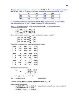 84
Ejemplo. Una empresa produce cuatro productos: P1, P2, P3, P4 usando tres tipos de materiales
M1, M2, M3. Cada Kg. de producto requiere la siguiente cantidad de cada material, en Kg.:
La cantidad disponible de cada material es: 10, 12, 15 Kg. respectivamente, los cuales deben
usarse completamente. Se quiere analizar la estrategia de producción factible.
Sean x1, x2, x3, x4 cantidades en Kg. producidas de P1, P2, P3, P4, respectivamente
Se obtienen las ecuaciones:
0.2x1 + 0.5x2 + 0.4x3 + 0.2x4 = 10
0.3x1 + 0.5x3 + 0.6x4 = 12
0.5x1 + 0.5x2 + 0.1x3 + 0.2x4 = 15
Es un sistema de tres ecuaciones y cuatro variables. En notación matricial
 
    
     =    
       
 
1
2
3
4
x
0.2 0.5 0.4 0.2 10
x
0.3 0 0.5 0.6 12
x
0.5 0.5 0.1 0.2 15
x
Reducción con el método de Gauss-Jordan usando pivoteo
 
 
 
  
1.00 1.00 0.20 0.40 30.00
0 -0.30 0.44 0.48 3.00
0 0.30 0.36 0.12 4.00
 
 
 
  
1.00 0 1.66 2.00 40.00
0 1.00 -1.46 -1.60 -10.00
0 0 0.80 0.60 7.00
 
 
 
  
1.00 0 0 0.75 25.41
0 1.00 0 -0.50 2.83
0 0 1.00 0.75 8.75
Sistema equivalente reducido:
x1 + 0.75x4 = 25.41
x2 - 0.50x4 = 2.83
x3 + 0.75x4 = 8.75
La variable x4 queda como variable libre:
Sea x4 = t, t≥0, t∈ℜ (variable libre)
Conjunto solución: X = [25.41 - 0.75 t, 2.83 + 0.50 t, 8.75 - 0.75 t, t]
T
Rango para la variable libre:
x3 = 8.75 - 0.75 t ≥ 0 ⇒ t ≤ 11.66 (la producción no puede tener valores negativos)
x2 = 2.83 + 0.50 t ≥ 0 ⇒ t ≥ 0
x1 = 25.41 - 0.75 t ≥ 0 ⇒ t ≤ 33.88
P1 P2 P3 P4
M1 0.2 0.5 0.4 0.2
M2 0.3 0 0.5 0.6
M3 0.5 0.5 0.1 0.2
 