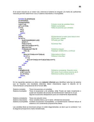 86
Si el vector solución es un vector nulo, entonces el sistema es singular y la matriz de coeficientes
reducida permitirá determinar si es un sistema redundante o incompatible.
function [x,a]=slin(a,b)
[n,m]=size(a);
z=max(max(a));
v=[n+1:m]; %Vector inicial de variables libres
a(1:n,m+1)=b; %Matriz aumentada
if n>m %Mas ecuaciones que variables
x=[ ];
a=[ ];
return;
end
a=a/z; %Estandarizar la matriz para reducir error
for e=1:n %Ciclo para n etapas
[z,p]=max(abs(a(e:n,e))); %Pivoteo por filas
p=p+e-1;
t=a(e,e:m+1); %Cambiar filas
a(e,e:m+1)=a(p,e:m+1);
a(p,e:m+1)=t;
if abs(a(e,e))<1.0e-10 %Sistema singular
v=[v, e]; %Agregar variable libre y continuar
else
a(e,e:m+1)=a(e,e:m+1)/a(e,e); %Normalizar la fila e
for i=1:n %Reducir otras filas
if i~=e
a(i,e:m+1)=a(i,e:m+1)-a(i,e)*a(e,e:m+1);
end
end
end
end
x=[ ];
if length(v)==0; %Sistema consistente. Solución única
x=a(1:n,m+1); %El vector X es la última columna de A
a(:,m+1)=[ ]; %Eliminar la última columna de A
return;
end
En los siguientes ejemplos se utiliza una notación informal para identificar cada tipo de sistema
que se resuelve. Los resultados obtenidos deben interpretarse según lo descrito en la
instrumentación computacional de la función slin.
Sistema completo: Tiene n ecuaciones y n variables
Sistema incompleto: Tiene n ecuaciones y m variables, n<m. Puede ser dado inicialmente o
puede ser resultado del proceso de transformación matricial en el que
algunas ecuaciones desaparecen pues son linealmente dependientes.
Sistema consistente: Tiene una solución única
Sistema redundante: Tiene variables libres y por lo tanto, infinidad de soluciones
Sistema incompatible: Contiene ecuaciones incompatibles. La transformación matricial reduce el
sistema a uno conteniendo proposiciones falsas
Las variables libres se reconocen porque no están diagonalizadas, es decir que no contienen 1 en
la diagonal principal de la matriz transformada.
 