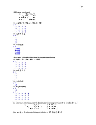 87
1) Sistema consistente
x1 + 2x3 + 4x4 = 1
x2 + 2x3 = 0
x1 + 2x2 + x3 = 0
x1 + x2 + 2x4 = 2
>> a = [1 0 2 4; 0 1 2 0; 1 2 1 0; 1 1 0 2]
a =
1 0 2 4
0 1 2 0
1 2 1 0
1 1 0 2
>> b=[1; 0; 0; 2]
b =
1
0
0
2
>> x=slin(a,b)
x =
-3.0000
2.0000
-1.0000
1.5000
2) Sistema completo reducido a incompleto redundante
>> a=[1 1 2 2;1 2 2 4;2 4 2 4 ;1 3 0 2]
a =
1 1 2 2
1 2 2 4
2 4 2 4
1 3 0 2
>> b=[1; 2; 2; 1]
b =
1
2
2
1
>> x=slin(a,b)
x =
[]
>> [x,c]=slin(a,b)
x =
[]
c =
1 0 0 -4 -2
0 1 0 2 1
0 0 1 2 1
0 0 0 0 0
Se obtiene un sistema equivalente. Las soluciones se asignan mediante la variable libre x4 :
x1 - 4x4 = -2 x1 = 4x4 - 2
x2 - 2x4 = 1 ⇒ x2 = 2x4 + 1
x3 + 2x4 = 1 x3 = -2x4 + 1
Sea x4 = t, t Є R, entonces el conjunto solución es {4t-2, 2t+1, -2t +1}
 