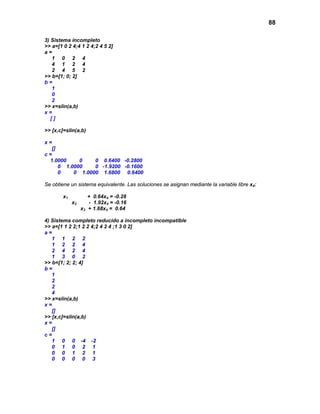 88
3) Sistema incompleto
>> a=[1 0 2 4;4 1 2 4;2 4 5 2]
a =
1 0 2 4
4 1 2 4
2 4 5 2
>> b=[1; 0; 2]
b =
1
0
2
>> x=slin(a,b)
x =
[ ]
>> [x,c]=slin(a,b)
x =
[]
c =
1.0000 0 0 0.6400 -0.2800
0 1.0000 0 -1.9200 -0.1600
0 0 1.0000 1.6800 0.6400
Se obtiene un sistema equivalente. Las soluciones se asignan mediante la variable libre x4:
x1 + 0.64x4 = -0.28
x2 - 1.92x4 = -0.16
x3 + 1.68x4 = 0.64
4) Sistema completo reducido a incompleto incompatible
>> a=[1 1 2 2;1 2 2 4;2 4 2 4 ;1 3 0 2]
a =
1 1 2 2
1 2 2 4
2 4 2 4
1 3 0 2
>> b=[1; 2; 2; 4]
b =
1
2
2
4
>> x=slin(a,b)
x =
[]
>> [x,c]=slin(a,b)
x =
[]
c =
1 0 0 -4 -2
0 1 0 2 1
0 0 1 2 1
0 0 0 0 3
 