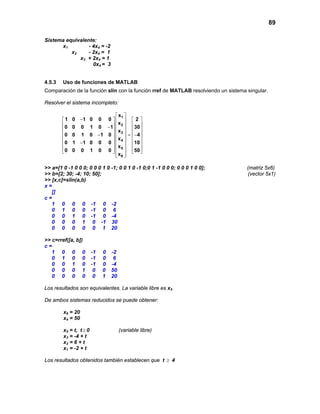 89
Sistema equivalente:
x1 - 4x4 = -2
x2 - 2x4 = 1
x3 + 2x4 = 1
0x4 = 3
4.5.3 Uso de funciones de MATLAB
Comparación de la función slin con la función rref de MATLAB resolviendo un sistema singular.
Resolver el sistema incompleto:
 
−    
    −    
   =− − 
    −    
       
  
1
2
3
4
5
6
x
1 0 1 0 0 0 2
x
0 0 0 1 0 1 30
x
0 0 1 0 1 0 4
x
0 1 1 0 0 0 10
x
0 0 0 1 0 0 50
x
>> a=[1 0 -1 0 0 0; 0 0 0 1 0 -1; 0 0 1 0 -1 0;0 1 -1 0 0 0; 0 0 0 1 0 0]; (matriz 5x6)
>> b=[2; 30; -4; 10; 50]; (vector 5x1)
>> [x,c]=slin(a,b)
x =
[]
c =
1 0 0 0 -1 0 -2
0 1 0 0 -1 0 6
0 0 1 0 -1 0 -4
0 0 0 1 0 -1 30
0 0 0 0 0 1 20
>> c=rref([a, b])
c =
1 0 0 0 -1 0 -2
0 1 0 0 -1 0 6
0 0 1 0 -1 0 -4
0 0 0 1 0 0 50
0 0 0 0 0 1 20
Los resultados son equivalentes. La variable libre es x5
De ambos sistemas reducidos se puede obtener:
x6 = 20
x4 = 50
x5 = t, t ≥ 0 (variable libre)
x3 = -4 + t
x2 = 6 + t
x1 = -2 + t
Los resultados obtenidos también establecen que t ≥ 4
 