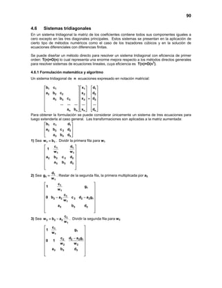 90
4.6 Sistemas tridiagonales
En un sistema tridiagonal la matriz de los coeficientes contiene todos sus componentes iguales a
cero excepto en las tres diagonales principales. Estos sistemas se presentan en la aplicación de
cierto tipo de métodos numéricos como el caso de los trazadores cúbicos y en la solución de
ecuaciones diferenciales con diferencias finitas.
Se puede diseñar un método directo para resolver un sistema tridiagonal con eficiencia de primer
orden: T(n)=O(n) lo cual representa una enorme mejora respecto a los métodos directos generales
para resolver sistemas de ecuaciones lineales, cuya eficiencia es T(n)=O(n3
).
4.6.1 Formulación matemática y algoritmo
Un sistema tridiagonal de n ecuaciones expresado en notación matricial:
1 1 1 1
2 2 2 2 2
3 3 3 3 3
n n n n
b c x d
a b c x d
a b c x d
... ... ... ... ...
a b x d
     
     
     
     =
     
     
          
Para obtener la formulación se puede considerar únicamente un sistema de tres ecuaciones para
luego extenderla al caso general. Las transformaciones son aplicadas a la matriz aumentada:
1 1 1
2 2 2 2
3 3 3
b c d
a b c d
a b d
 
 
 
  
1) Sea 1 1w b= . Dividir la primera fila para w1
1 1
1 1
2 2 2 2
3 3 3
c d
1
w w
a b c d
a b d
 
 
 
 
 
 
  
2) Sea 1
1
1
d
g
w
= . Restar de la segunda fila, la primera multiplicada por a2
1
1
1
1
2 2 2 2 2 1
1
3 3 3
c
1 g
w
c
0 b a c d a g
w
a b d
 
 
 
 
− − 
 
 
 
 
3) Sea 1
2 2 2
1
c
w b a
w
= − . Dividir la segunda fila para w2
1
1
1
2 2 2 1
2 2
3 3 3
c
1 g
w
c d a g
0 1
w w
a b d
 
 
 
 −
 
 
 
 
 
 