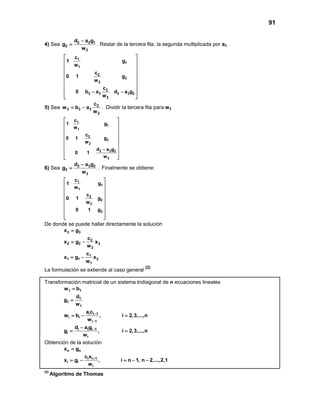 91
4) Sea 2 2 1
2
2
d a g
g
w
−
= . Restar de la tercera fila, la segunda multiplicada por a3
1
1
1
2
2
2
2
3 3 3 3 2
2
c
1 g
w
c
0 1 g
w
c
0 b a d a g
w
 
 
 
 
 
 
 
 − −
  
5) Sea 2
3 3 3
2
c
w b a
w
= − . Dividir la tercera fila para w3
1
1
1
2
2
2
3 3 2
3
c
1 g
w
c
0 1 g
w
d a g
0 1
w
 
 
 
 
 
 
 −
 
  
6) Sea 3 3 2
3
3
d a g
g
w
−
= . Finalmente se obtiene:
1
1
1
2
2
2
3
c
1 g
w
c
0 1 g
w
0 1 g
 
 
 
 
 
 
 
 
 
De donde se puede hallar directamente la solución
3 3
2
2 2 3
2
1
1 1 2
1
x g
c
x g x
w
c
x g x
w
=
= −
= −
La formulación se extiende al caso general
(2)
Transformación matricial de un sistema tridiagonal de n ecuaciones lineales
1 1
1
1
1
i i 1
i i
i 1
i i i 1
i
i
w b
d
g
w
a c
w b , i 2,3,...,n
w
d a g
g , i 2,3,...,n
w
−
−
−
=
=
=− =
−
= =
Obtención de la solución
n n
i i 1
i i
i
x g
c x
x g , i n 1, n 2,...,2,1
w
+
=
= − =− −
(2)
Algoritmo de Thomas
 