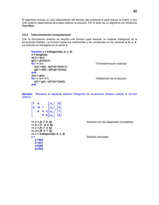 92
El algoritmo incluye un ciclo dependiente del tamaño del problema n para reducir la matriz y otro
ciclo externo dependiente de n para obtener la solución. Por lo tanto es un algoritmo con eficiencia
T(n)=O(n).
4.6.2 Instrumentación computacional
Con la formulación anterior se escribe una función para resolver un sistema tridiagonal de n
ecuaciones lineales. La función recibe los coeficientes y las constantes en los vectores a, b, c, d.
La solución es entregada en el vector x
function x = tridiagonal(a, b, c, d)
n = length(d);
w(1) = b(1);
g(1) = d(1)/w(1);
for i = 2:n %Transformación matricial
w(i) = b(i) - a(i)*c(i-1)/w(i-1);
g(i) = (d(i) - a(i)*g(i-1))/w(i);
end
x(n) = g(n);
for i = n-1:-1:1 %Obtención de la solución
x(i) = g(i) - c(i)*x(i+1)/w(i);
end
Ejemplo. Resuelva el siguiente sistema tridiagonal de ecuaciones lineales usando la función
anterior
1
2
3
4
x7 5 6
x2 8 1 5
x6 4 3 7
x9 8 8
    
    −     =
    
    
    
>> a = [0 2 6 9]; Vectores con las diagonales (completas)
>> b = [7 -8 4 8];
>> c = [5 1 3 0];
>> d = [6 5 7 8];
>> x = tridiagonal(a, b, c, d)
x = Solución calculada
0.7402
0.1637
4.8288
-4.4324
 