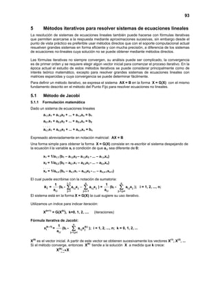 93
5 Métodos iterativos para resolver sistemas de ecuaciones lineales
La resolución de sistemas de ecuaciones lineales también puede hacerse con fórmulas iterativas
que permiten acercarse a la respuesta mediante aproximaciones sucesivas, sin embargo desde el
punto de vista práctico es preferible usar métodos directos que con el soporte computacional actual
resuelven grandes sistemas en forma eficiente y con mucha precisión, a diferencia de los sistemas
de ecuaciones no-lineales cuya solución no se puede obtener mediante métodos directos.
Las fórmulas iterativas no siempre convergen, su análisis puede ser complicado, la convergencia
es de primer orden y se requiere elegir algún vector inicial para comenzar el proceso iterativo. En la
época actual el estudio de estos métodos iterativos se puede considerar principalmente como de
interés teórico matemático, excepto para resolver grandes sistemas de ecuaciones lineales con
matrices esparcidas y cuya convergencia se puede determinar fácilmente.
Para definir un método iterativo, se expresa el sistema AX = B en la forma X = G(X) con el mismo
fundamento descrito en el método del Punto Fijo para resolver ecuaciones no lineales.
5.1 Método de Jacobi
5.1.1 Formulación matemática
Dado un sistema de ecuaciones lineales
a1,1x1 + a1,2x2 + ... + a1,nxn = b1
a2,1x1 + a2,2x2 + ... + a2,nxn = b2
. . . .
an,1x1 + an,2x2 + ... + an,nxn = bn
Expresado abreviadamente en notación matricial: AX = B
Una forma simple para obtener la forma X = G(X) consiste en re-escribir el sistema despejando de
la ecuación i la variable xi a condición de que ai,i sea diferente de 0:
x1 = 1/a1,1 (b1 – a1,2x2 – a1,3x3 - ... – a1,nxn)
x2 = 1/a2,2 (b2 – a2,1x1 – a2,3x3 - ... – a2,nxn)
. . . .
xn = 1/an,n (bn – an,1x1 – an,2x2 - ... – an,n-1xn-1)
El cual puede escribirse con la notación de sumatoria:
ix =
i,i
1
a
(bi -
i 1 n
i,j j i,j j
j 1 j i 1
a x a x
−
= = +
−∑ ∑ ) =
i,i
1
a
(bi -
n
i,j j
j 1,j i
a x
= ≠
∑ ); i = 1, 2, ..., n;
El sistema está en la forma X = G(X) la cual sugiere su uso iterativo.
Utilizamos un índice para indicar iteración:
X(k+1)
= G(X(k)
), k=0, 1, 2, .... (iteraciones)
Fórmula iterativa de Jacobi:
(k 1)
ix +
=
i,i
1
a
(bi -
n
(k)
i,j j
j 1,j i
a x
= ≠
∑ ); i = 1, 2, ..., n; k = 0, 1, 2, ...
X(0)
es el vector inicial. A partir de este vector se obtienen sucesivamente los vectores X(1)
, X(2)
, ...
Si el método converge, entonces X(k)
tiende a la solución X a medida que k crece:
k
(k)
X X→∞
→
 