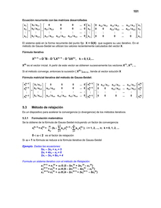 101

Ecuación recurrente con las matrices desarrolladas
 x1   b1 / a1,1       0          0           0                ...   0   x1  0 a1,2 / a1,1 a1,3 / a1,1   ... a1,n / a1,1   x1 
 x  b / a   a / a                0           0                ...   0   x 2  0    0       a2,3 / a2,2   ... a2,n / a2,2   x 2 
 2 =  2 2,2  −  2,1 2,2                                                 −                                                
 :        :           :           :           :               ...   :  :  :        :           :        ...      :       : 
                                                                                                                         
       
 x2              
        bn / an,n   an,1 / an,n an,2 / an,n an,3 / an,n          ...     
                                                                         0   xn   0    0           0         ...     0         xn 

El sistema está en la forma recurrente del punto fijo X = G(X) que sugiere su uso iterativo. En el
método de Gauss-Seidel se utilizan los valores recientemente calculados del vector X.

Fórmula iterativa

          X (k + 1) = − D−1LX (k + 1) − D−1UX (k) , k =
                    D−1B                              0,1,2,...

X(0) es el vector inicial. A partir de este vector se obtienen sucesivamente los vectores X(1), X(2), ...

Si el método converge, entonces la sucesión { X(k) }k=0,1,2,.. tiende al vector solución X

Fórmula matricial iterativa del método de Gauss-Seidel:

 x1 +1)   b1 / a1,1  
    (k
                                  0          0           0
                                                                               (k + 1)
                                                                   ... 0   x1  0 a1,2 / a1,1 a1,3 / a1,1      ... a1,n / a1,1   x1 
                                                                                                                                        (k)
 (k + 1)                                                                (k + 1)                                              (k) 
 x2         b2 / a2,2   a2,1 / a2,2
                         −                 0           0         ... 0   x 2  0          0  a2,3 / a2,2      ... a2,n / a2,2   x 2 
                                                                                           
           = :                                                                       − :                                      : 
    :   :                    :           :                    ... :       :            :       :           ...      :
                                                                                                                              (k) 
 x (k + 1)  bn / an,n   an,1 / an,n an,2 / an,n an,3 / an,n   ... 0   x (k + 1)  0   0      0            ...     0         xn 
 n                                                                   n                                                             



5.3       Método de relajación
Es un dispositivo para acelerar la convergencia (o divergencia) de los métodos iterativos

5.3.1     Formulación matemática
Se la obtiene de la fórmula de Gauss-Seidel incluyendo un factor de convergencia
                                       i −1
                            ω                              n
        xi(k + 1) = xi(k) +      (bi - ∑ ai,j x (k + 1) - ∑ ai,j x (k) ); i = 1, 2, ..., n; k = 0, 1, 2, ...
                                                j                  j
                            ai,i       j= 1               j= i

          0 < ω < 2 es el factor de relajación
Si ω =1 la fórmula se reduce a la fórmula iterativa de Gauss-Seidel

Ejemplo. Dadas las ecuaciones:
             5x1 – 3x2 + x3 = 5
             2x1 + 4x2 – x3 = 6
             2x1 – 3x2 + 8x3 = 4

Formule un sistema iterativo con el método de Relajación:
                     x1(k+1) = x1(k) + ω /5 (5 – 5x1(k) + 3x2 (k) – x3 (k))
                     x2(k+1) = x2(k) + ω /4 (6 – 2x1(k+1) – 4x2(k) – x3(k))
                     x3 (k+1)= x3(k) + ω /8 (4 – 2x1(k+1) + 3x2(k+1) – 8x3(k))
 